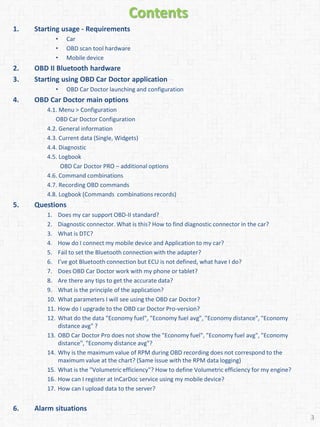 Contents
1. Starting usage - Requirements
• Car
• OBD scan tool hardware
• Mobile device
2. OBD II Bluetooth hardware
3. Starting using OBD Car Doctor application
• OBD Car Doctor launching and configuration
4. OBD Car Doctor main options
4.1. Menu > Configuration
OBD Car Doctor Configuration
4.2. General information
4.3. Current data (Single, Widgets)
4.4. Diagnostic
4.5. Logbook
OBD Car Doctor PRO – additional options
4.6. Command combinations
4.7. Recording OBD commands
4.8. Logbook (Commands combinations records)
5. Questions
1. Does my car support OBD-II standard?
2. Diagnostic connector. What is this? How to find diagnostic connector in the car?
3. What is DTC?
4. How do I connect my mobile device and Application to my car?
5. Fail to set the Bluetooth connection with the adapter?
6. I’ve got Bluetooth connection but ECU is not defined, what have I do?
7. Does OBD Car Doctor work with my phone or tablet?
8. Are there any tips to get the accurate data?
9. What is the principle of the application?
10. What parameters I will see using the OBD car Doctor?
11. How do I upgrade to the OBD car Doctor Pro-version?
12. What do the data "Economy fuel", "Economy fuel avg", "Economy distance", "Economy
distance avg" ?
13. OBD Car Doctor Pro does not show the "Economy fuel", "Economy fuel avg", "Economy
distance", "Economy distance avg"?
14. Why is the maximum value of RPM during OBD recording does not correspond to the
maximum value at the chart? (Same issue with the RPM data logging)
15. What is the "Volumetric efficiency"? How to define Volumetric efficiency for my engine?
16. How can I register at InCarDoc service using my mobile device?
17. How can I upload data to the server?
6. Alarm situations
3
 