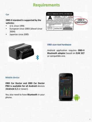 Car
OBD-II standard is supported by the
vehicles:
• U.S. since 1996
• European since 2003 (diesel since
2004)
• Japanize since 2005
Requirements
OBD scan tool hardware
Android application requires OBD-II
Bluetooth adapter based on ELM 327
or compatible one.
Mobile device
OBD Car Doctor and OBD Car Doctor
PRO is available for all Android devices
(Android 2.2 or newer).
You also need to have Bluetooth in your
phone.
4
 