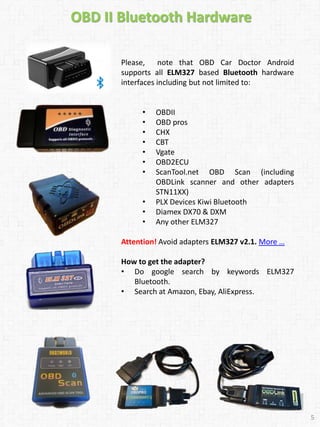 Please, note that OBD Car Doctor Android
supports all ELM327 based Bluetooth hardware
interfaces including but not limited to:
• OBDII
• OBD pros
• CHX
• CBT
• Vgate
• OBD2ECU
• ScanTool.net OBD Scan (including
OBDLink scanner and other adapters
STN11XX)
• PLX Devices Kiwi Bluetooth
• Diamex DX70 & DXM
• Any other ELM327
Attention! Avoid adapters ELM327 v2.1. More …
How to get the adapter?
• Do google search by keywords ELM327
Bluetooth.
• Search at Amazon, Ebay, AliExpress.
OBD II Bluetooth Hardware
5
5
 