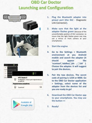 OBD Car Doctor
Launching and Configuration
1. Plug the Bluetooth adapter into
pinout port (the DLC - Diagnostic
Link Connector).
2. Make sure that the light at the
adapter flashes green (because of the
uncomfortable position of DLC connector, to
insure that the light flashes green one may
use a mirror or front camera at your
smartphone).
3. Start the engine
4. Go to the Settings > Bluetooth
environment at you Android
mobile and search the adapter (it
should appear like
'scantool','obdkey','plx ...','cbt' ).
Choose the adapter. It will suggest
to pair the devices.
5. Pair the two devices. The secret
code of pairing is 1234 or 0000. Go
to the OBD Car Doctor application
> Settings, select name of the
adapter from the devices list and
you are ready to go!
6. Download the OBD Car Doctor app
to your smartphone. You may use
the button <<
7. Ready!
7
 