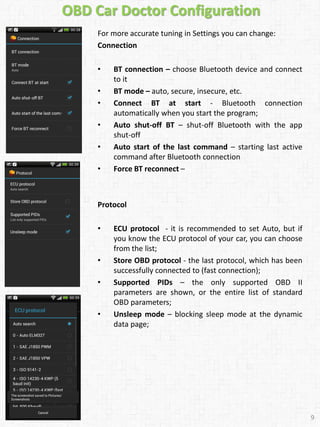 OBD Car Doctor Configuration
For more accurate tuning in Settings you can change:
Connection
• BT connection – choose Bluetooth device and connect
to it
• BT mode – auto, secure, insecure, etc.
• Connect BT at start - Bluetooth connection
automatically when you start the program;
• Auto shut-off BT – shut-off Bluetooth with the app
shut-off
• Auto start of the last command – starting last active
command after Bluetooth connection
• Force BT reconnect –
Protocol
• ECU protocol - it is recommended to set Auto, but if
you know the ECU protocol of your car, you can choose
from the list;
• Store OBD protocol - the last protocol, which has been
successfully connected to (fast connection);
• Supported PIDs – the only supported OBD II
parameters are shown, or the entire list of standard
OBD parameters;
• Unsleep mode – blocking sleep mode at the dynamic
data page;
9
 
