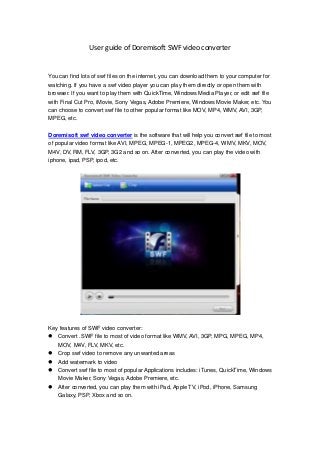 User guide of Doremisoft SWF video converter
You can find lots of swf files on the internet, you can download them to your computer for
watching. If you have a swf video player you can play them directly or open them with
browser. If you want to play them with QuickTime, Windows Media Player, or edit swf file
with Final Cut Pro, iMovie, Sony Vegas, Adobe Premiere, Windows Movie Maker, etc. You
can choose to convert swf file to other popular format like MOV, MP4, WMV, AVI, 3GP,
MPEG, etc.
Doremisoft swf video converter is the software that will help you convert swf file to most
of popular video format like AVI, MPEG, MPEG-1, MPEG2, MPEG-4, WMV, MKV, MOV,
M4V, DV, RM, FLV, 3GP, 3G2 and so on. After converted, you can play the video with
iphone, ipad, PSP, ipod, etc.
Key features of SWF video converter:
 Convert .SWF file to most of video format like WMV, AVI, 3GP, MPG, MPEG, MP4,
MOV, M4V, FLV, MKV, etc.
 Crop swf video to remove any unwanted areas
 Add watermark to video
 Convert swf file to most of popular Applications includes: iTunes, QuickTime, Windows
Movie Maker, Sony Vegas, Adobe Premiere, etc.
 After converted, you can play them with iPad, Apple TV, iPod, iPhone, Samsung
Galaxy, PSP, Xbox and so on.
 
