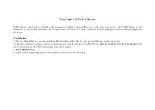 User Guide of VidOn Server
VidOn Server is designed as a digital media management solution. After adding a new path from your server to the VidOn Server, it will
automatically scan all media resources and categorize them as Movies, TV Shows, Videos or Pictures, taking the burden of library management
off of you.
1. Installation
1.1 Download installation program to install, and the download link is:http://www.vidon.me/vidonme_media_server.htm
1.2 Run the installation program, and choose language and path. If you select “VidOn Server”, after the installation finished, the program will
start automatically and the Web management page will be opened.
2. Add a Media Source
2.1 Open Web management page of VidOn Server in either way of the following:
 