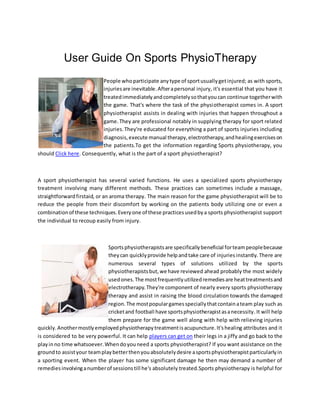 User Guide On Sports PhysioTherapy
People whoparticipate anytype of sportusuallygetinjured; as with sports,
injuriesare inevitable.Afterapersonal injury, it's essential that you have it
treatedimmediatelyandcompletelysothatyoucan continue togetherwith
the game. That's where the task of the physiotherapist comes in. A sport
physiotherapist assists in dealing with injuries that happen throughout a
game.They are professional notably in supplying therapy for sport related
injuries.They're educated for everything a part of sports injuries including
diagnosis,execute manual therapy,electrotherapy,andhealingexerciseson
the patients.To get the information regarding Sports physiotherapy, you
should Click here. Consequently, what is the part of a sport physiotherapist?
A sport physiotherapist has several varied functions. He uses a specialized sports physiotherapy
treatment involving many different methods. These practices can sometimes include a massage,
straightforwardfirstaid, or an aroma therapy. The main reason for the game physiotherapist will be to
reduce the people from their discomfort by working on the patients body utilizing one or even a
combinationof these techniques.Everyone of these practicesusedbya sports physiotherapist support
the individual to recoup easily from injury.
Sportsphysiotherapistsare specificallybeneficial forteampeoplebecause
theycan quicklyprovide helpandtake care of injuriesinstantly. There are
numerous several types of solutions utilized by the sports
physiotherapistsbut,we have reviewed ahead probably the most widely
usedones.The mostfrequentlyutilizedremediesare heattreatmentsand
electrotherapy.They're component of nearly every sports physiotherapy
therapy and assist in raising the blood circulation towards the damaged
region.The mostpopulargamesspeciallythatcontainateam play such as
cricketand football have sportsphysiotherapistasanecessity. It will help
them prepare for the game well along with help with relieving injuries
quickly.Anothermostlyemployedphysiotherapytreatmentisacupuncture.It'shealing attributes and it
is considered to be very powerful. It can help players can get on their legs in a jiffy and go back to the
playinno time whatsoever.Whendoyouneed a sports physiotherapist? If you want assistance on the
groundto assistyour teamplaybetterthenyouabsolutelydesire asportsphysiotherapistparticularlyin
a sporting event. When the player has some significant damage he then may demand a number of
remediesinvolvinganumberof sessionstill he's absolutely treated.Sports physiotherapy is helpful for
 