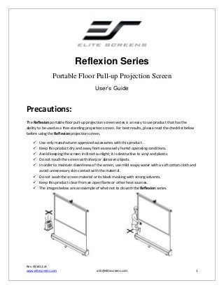 Reflexion Series
Portable Floor Pull-up Projection Screen
User’s Guide

Precautions:
The Reflexion portable floor pull-up projection screen series is an easy to use product that has the
ability to be used as a free-standing projection screen. For best results, please read the checklist below
before using the Reflexion projection screen.






Use only manufacturer approved accessories with this product.
Keep this product dry and away from excessively humid operating conditions.
Avoid keeping the screen in direct sunlight; it is destructive to vinyl and plastic.
Do not touch the screen with sharp or abrasive objects.
In order to maintain cleanliness of the screen, use mild soapy water with a soft cotton cloth and
avoid unnecessary skin contact with the material.
 Do not wash the screen material or its black masking with strong solvents.
 Keep this product clear from an open flame or other heat sources.
 The images below are an example of what not to do with the Reflexion series.

Rev. 091412-JA
www.elitescreens.com

info@elitescreens.com

1

 