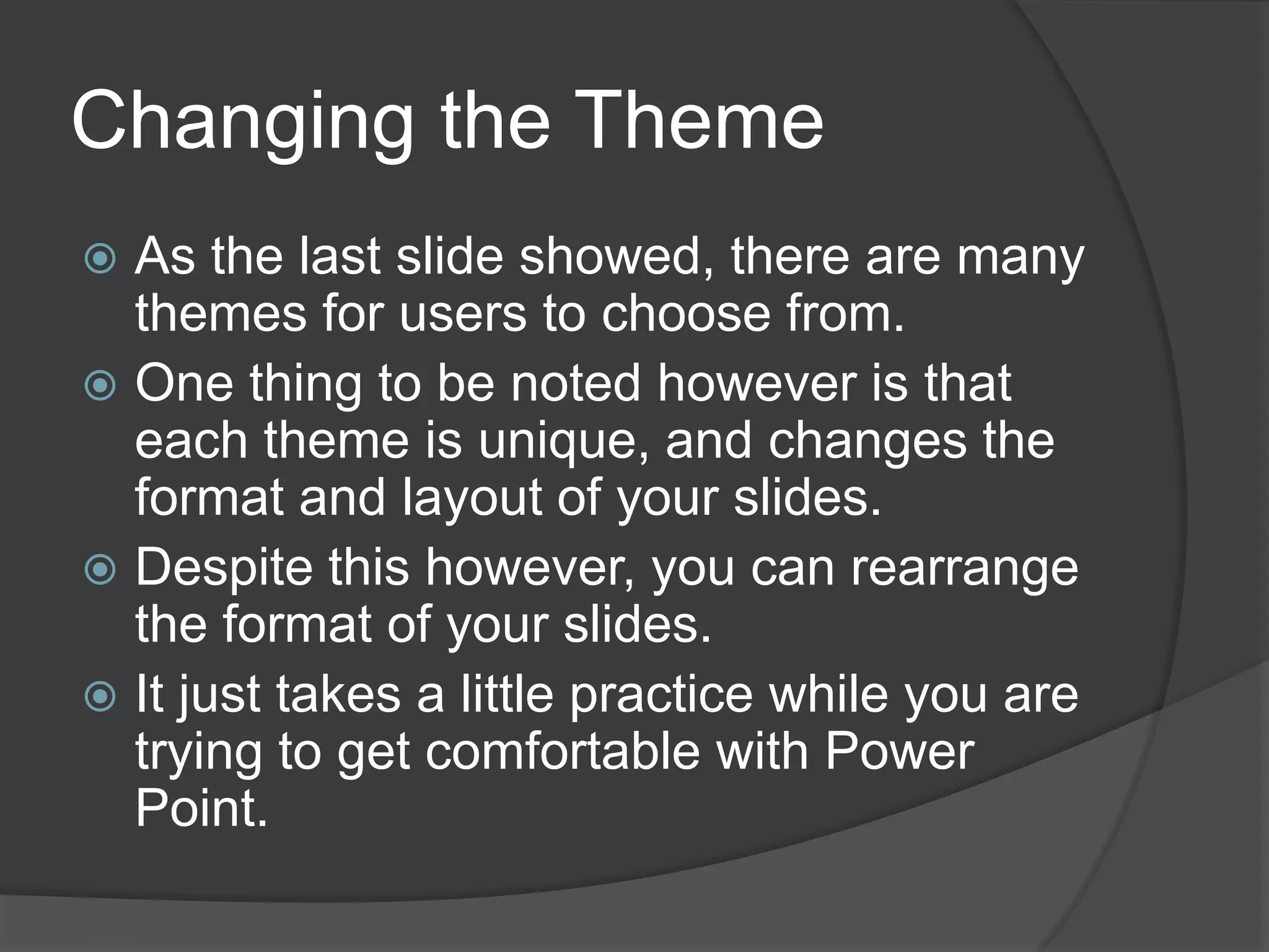 Changing the Theme
 As the last slide showed, there are many
themes for users to choose from.
 One thing to be noted however is that
each theme is unique, and changes the
format and layout of your slides.
 Despite this however, you can rearrange
the format of your slides.
 It just takes a little practice while you are
trying to get comfortable with Power
Point.
 