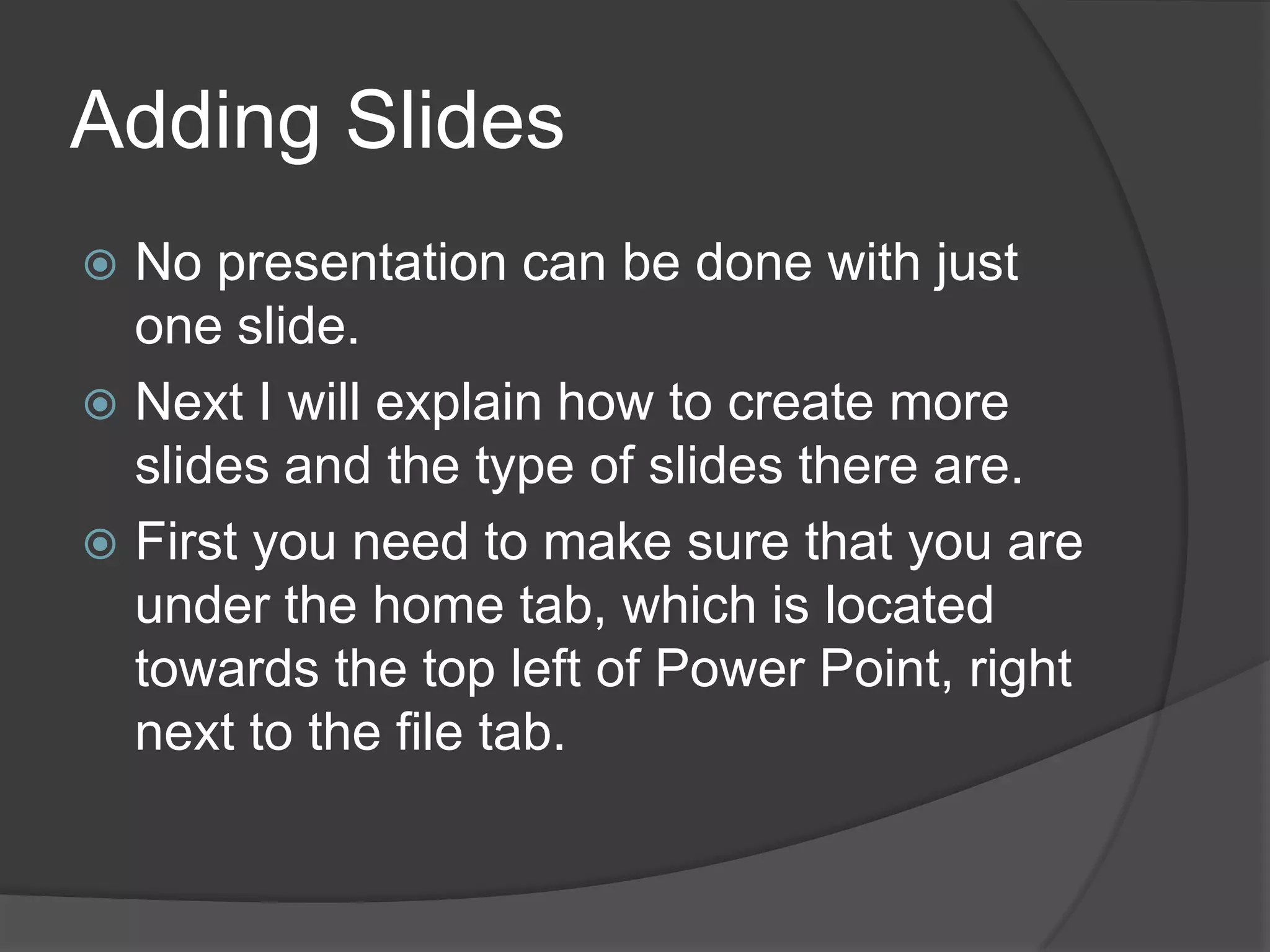 Adding Slides
 No presentation can be done with just
one slide.
 Next I will explain how to create more
slides and the type of slides there are.
 First you need to make sure that you are
under the home tab, which is located
towards the top left of Power Point, right
next to the file tab.
 