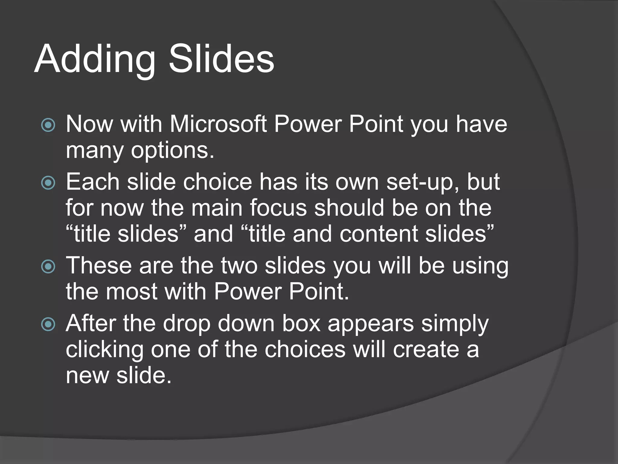 Adding Slides
 Now with Microsoft Power Point you have
many options.
 Each slide choice has its own set-up, but
for now the main focus should be on the
“title slides” and “title and content slides”
 These are the two slides you will be using
the most with Power Point.
 After the drop down box appears simply
clicking one of the choices will create a
new slide.
 