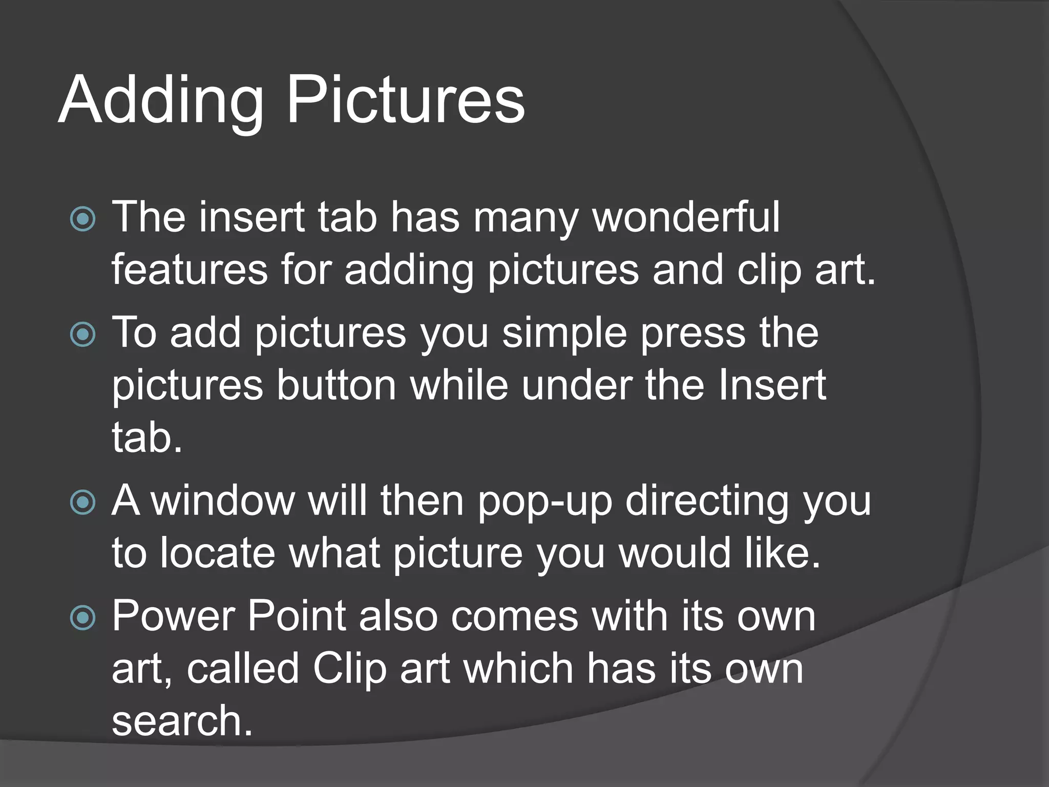 Adding Pictures
 The insert tab has many wonderful
features for adding pictures and clip art.
 To add pictures you simple press the
pictures button while under the Insert
tab.
 A window will then pop-up directing you
to locate what picture you would like.
 Power Point also comes with its own
art, called Clip art which has its own
search.
 