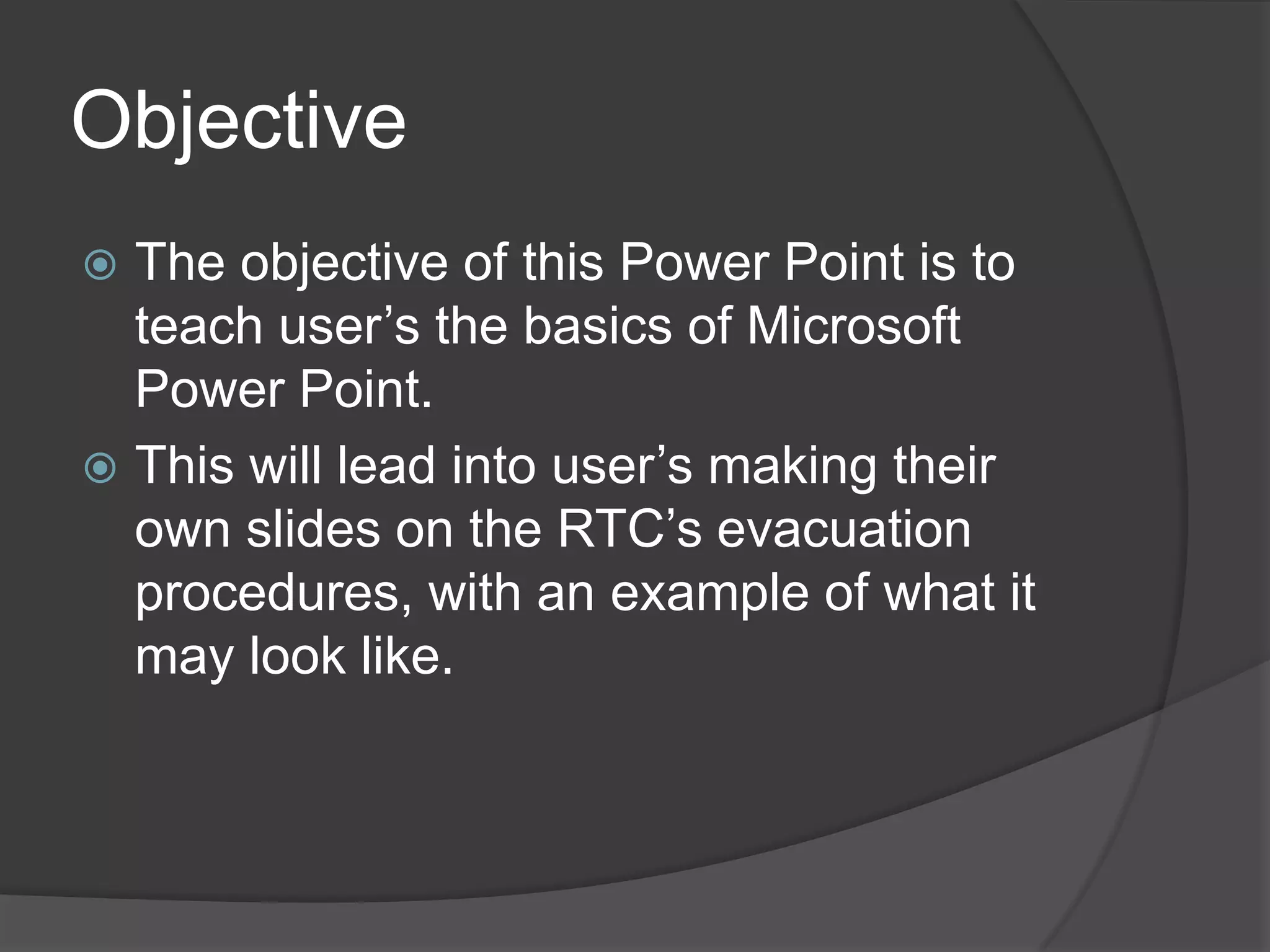 Objective
 The objective of this Power Point is to
teach user’s the basics of Microsoft
Power Point.
 This will lead into user’s making their
own slides on the RTC’s evacuation
procedures, with an example of what it
may look like.
 