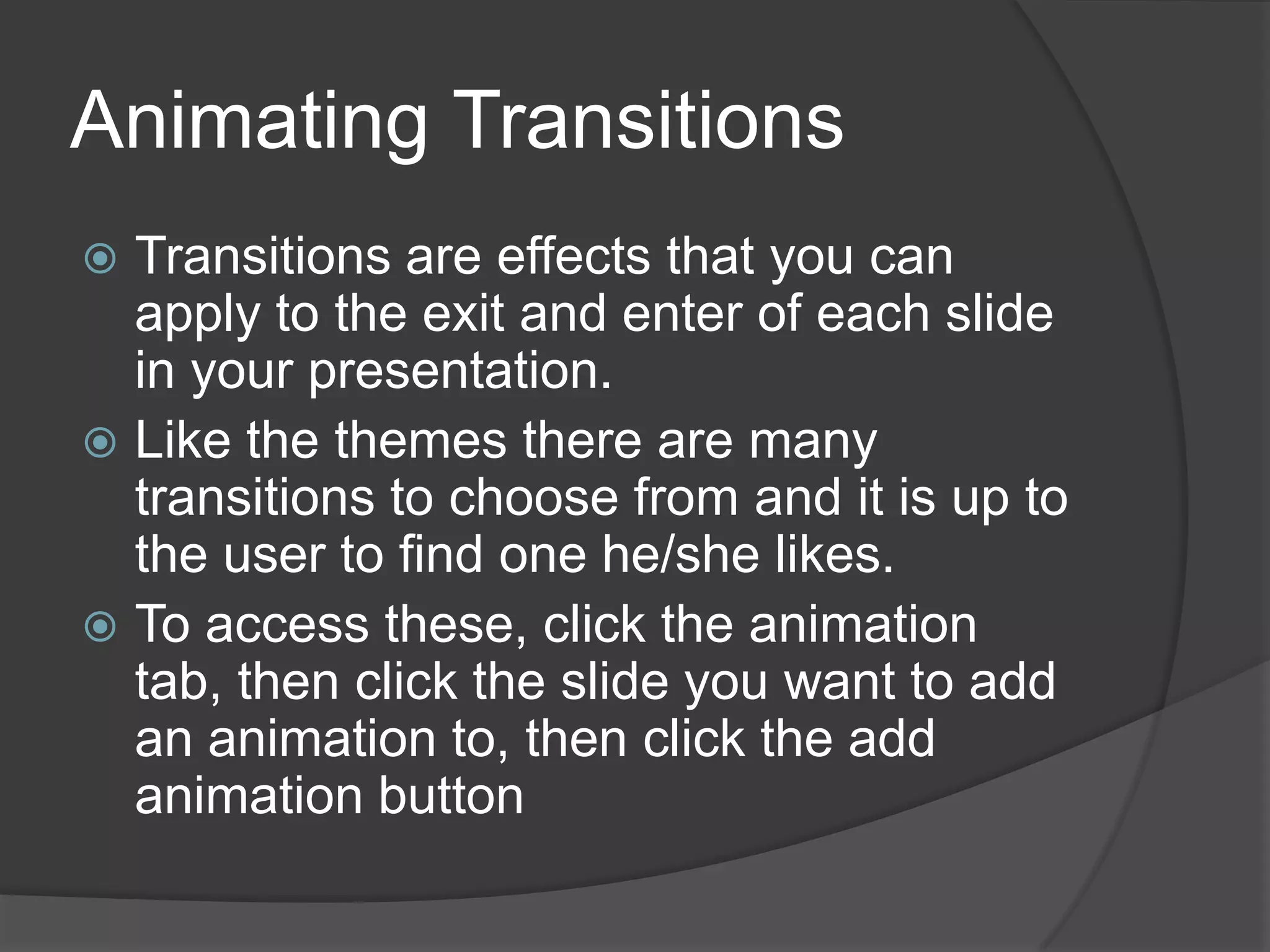 Animating Transitions
 Transitions are effects that you can
apply to the exit and enter of each slide
in your presentation.
 Like the themes there are many
transitions to choose from and it is up to
the user to find one he/she likes.
 To access these, click the animation
tab, then click the slide you want to add
an animation to, then click the add
animation button
 