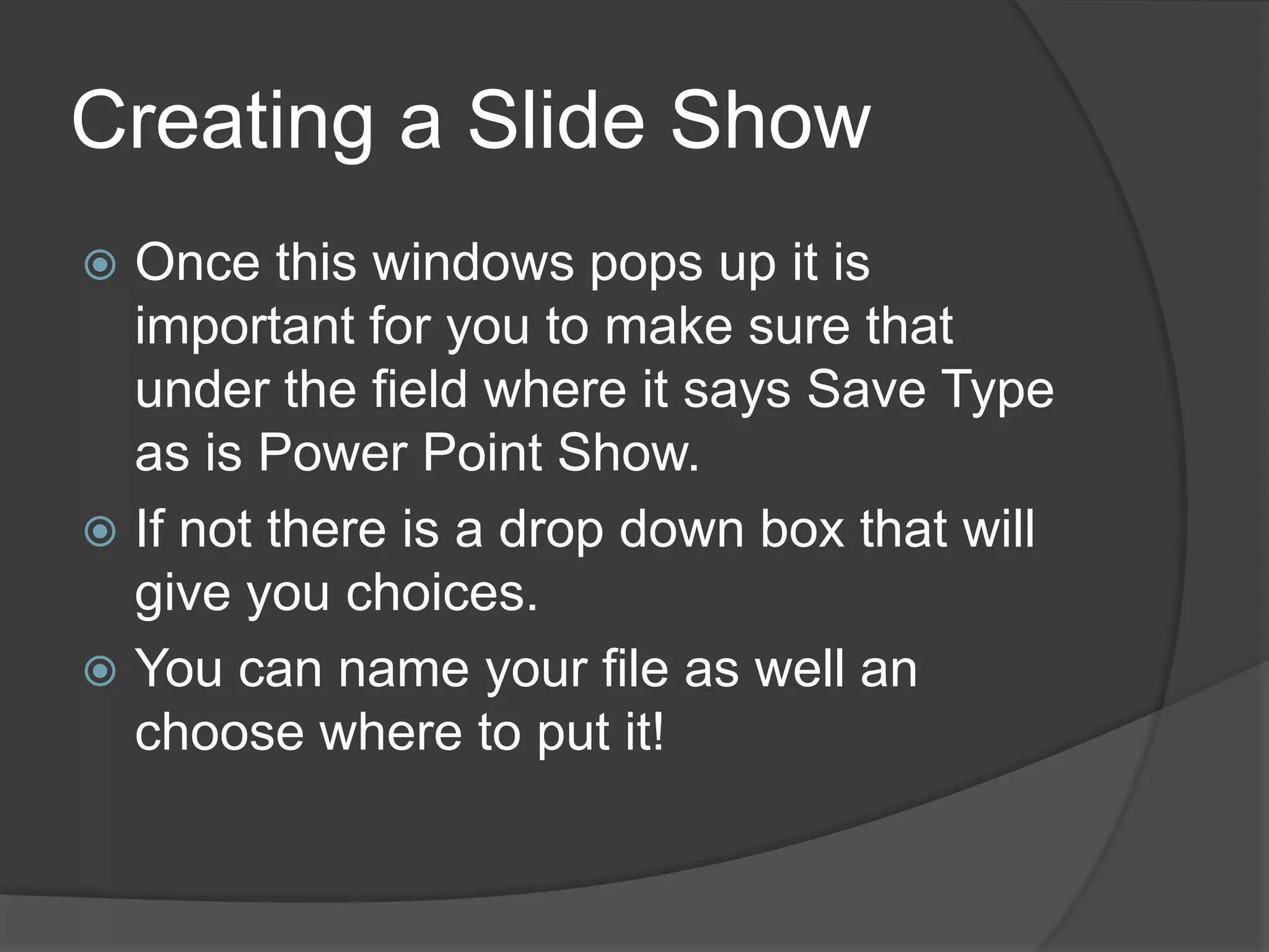 Creating a Slide Show
 Once this windows pops up it is
important for you to make sure that
under the field where it says Save Type
as is Power Point Show.
 If not there is a drop down box that will
give you choices.
 You can name your file as well an
choose where to put it!
 