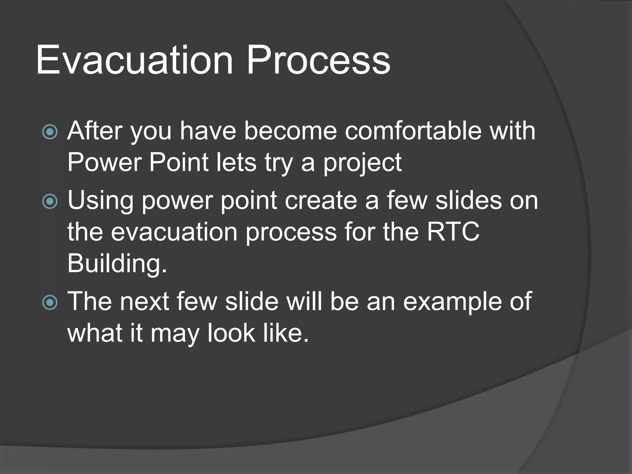 Evacuation Process
 After you have become comfortable with
Power Point lets try a project
 Using power point create a few slides on
the evacuation process for the RTC
Building.
 The next few slide will be an example of
what it may look like.
 