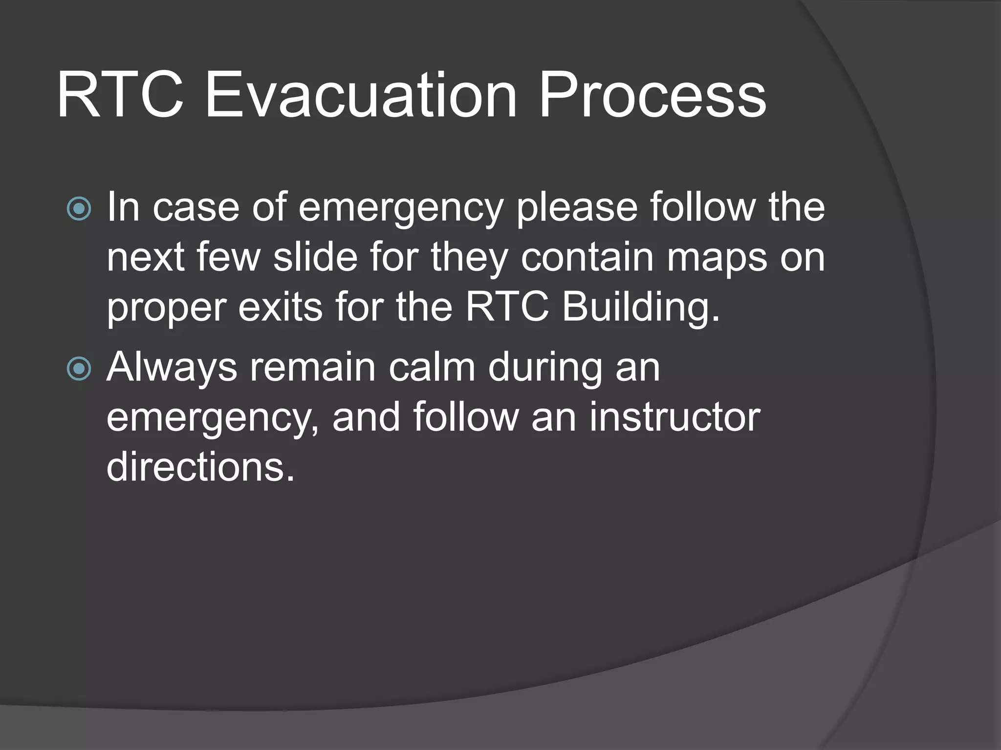 RTC Evacuation Process
 In case of emergency please follow the
next few slide for they contain maps on
proper exits for the RTC Building.
 Always remain calm during an
emergency, and follow an instructor
directions.
 