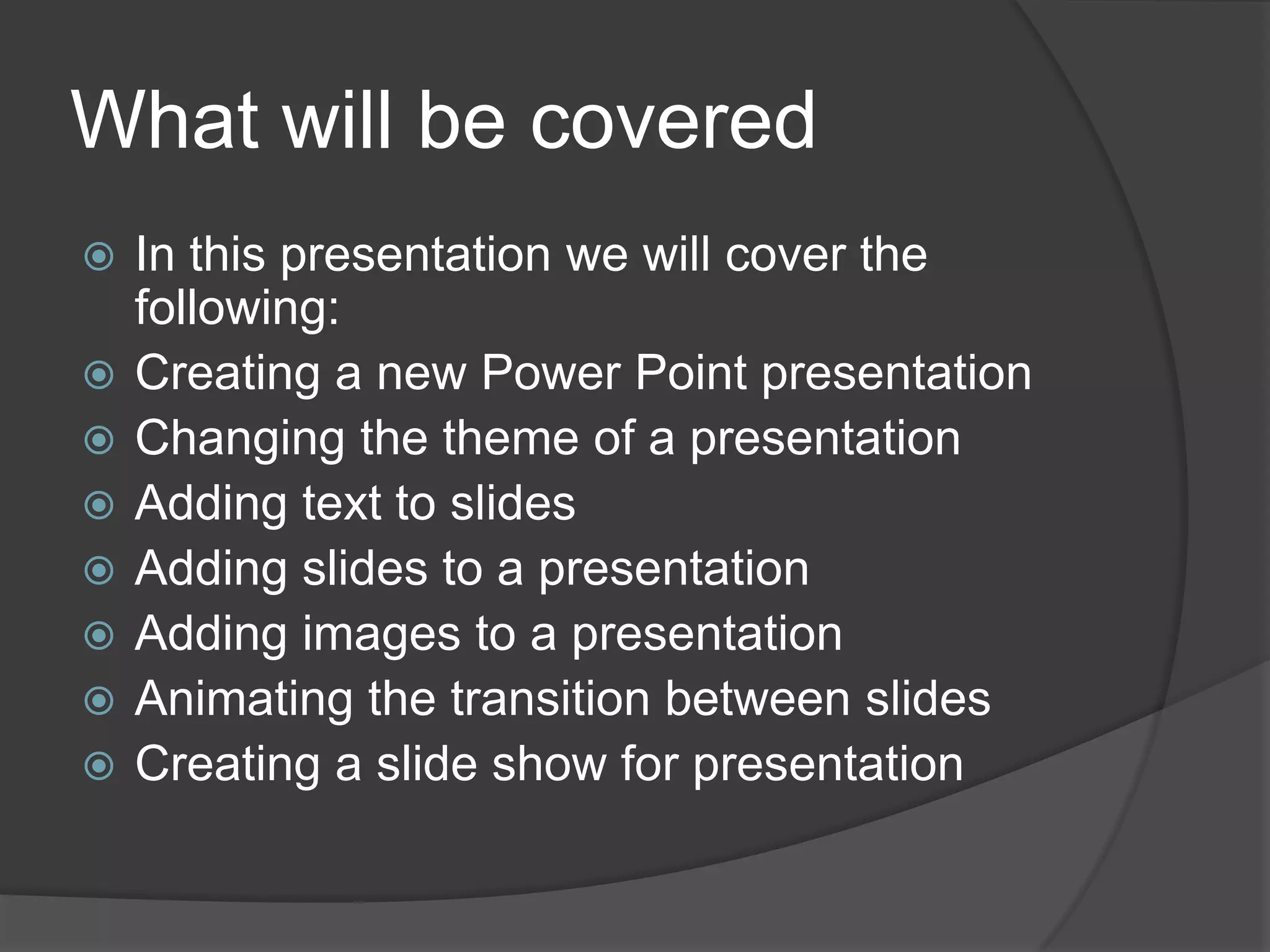 What will be covered
 In this presentation we will cover the
following:
 Creating a new Power Point presentation
 Changing the theme of a presentation
 Adding text to slides
 Adding slides to a presentation
 Adding images to a presentation
 Animating the transition between slides
 Creating a slide show for presentation
 