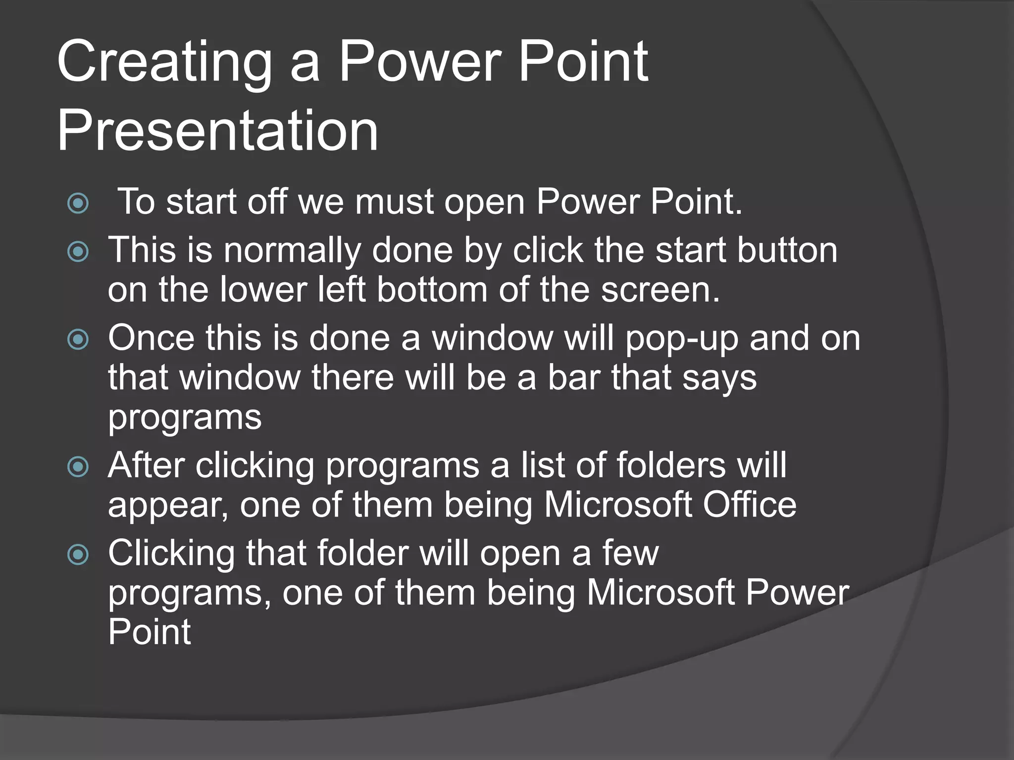 Creating a Power Point
Presentation
 To start off we must open Power Point.
 This is normally done by click the start button
on the lower left bottom of the screen.
 Once this is done a window will pop-up and on
that window there will be a bar that says
programs
 After clicking programs a list of folders will
appear, one of them being Microsoft Office
 Clicking that folder will open a few
programs, one of them being Microsoft Power
Point
 