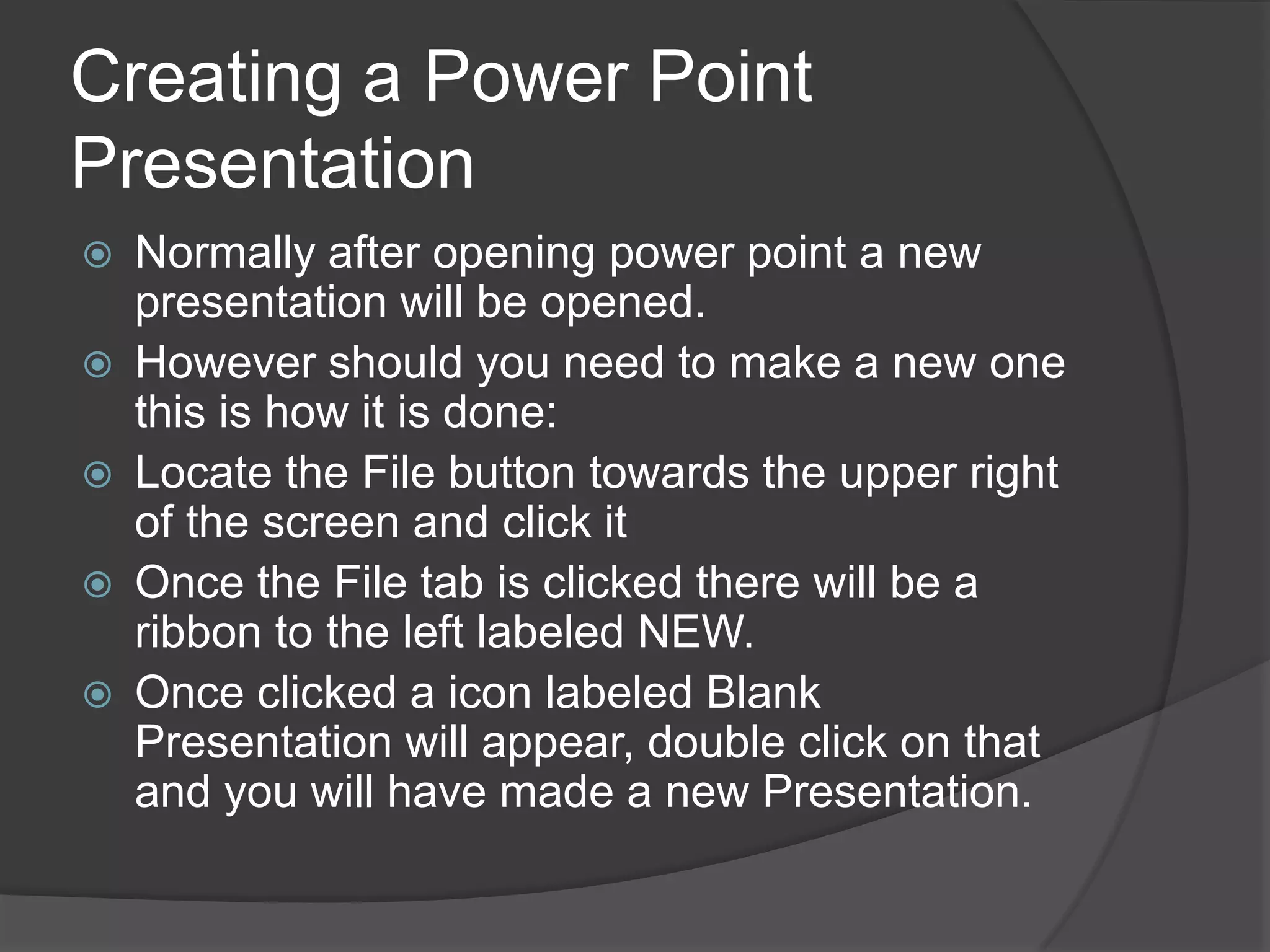 Creating a Power Point
Presentation
 Normally after opening power point a new
presentation will be opened.
 However should you need to make a new one
this is how it is done:
 Locate the File button towards the upper right
of the screen and click it
 Once the File tab is clicked there will be a
ribbon to the left labeled NEW.
 Once clicked a icon labeled Blank
Presentation will appear, double click on that
and you will have made a new Presentation.
 