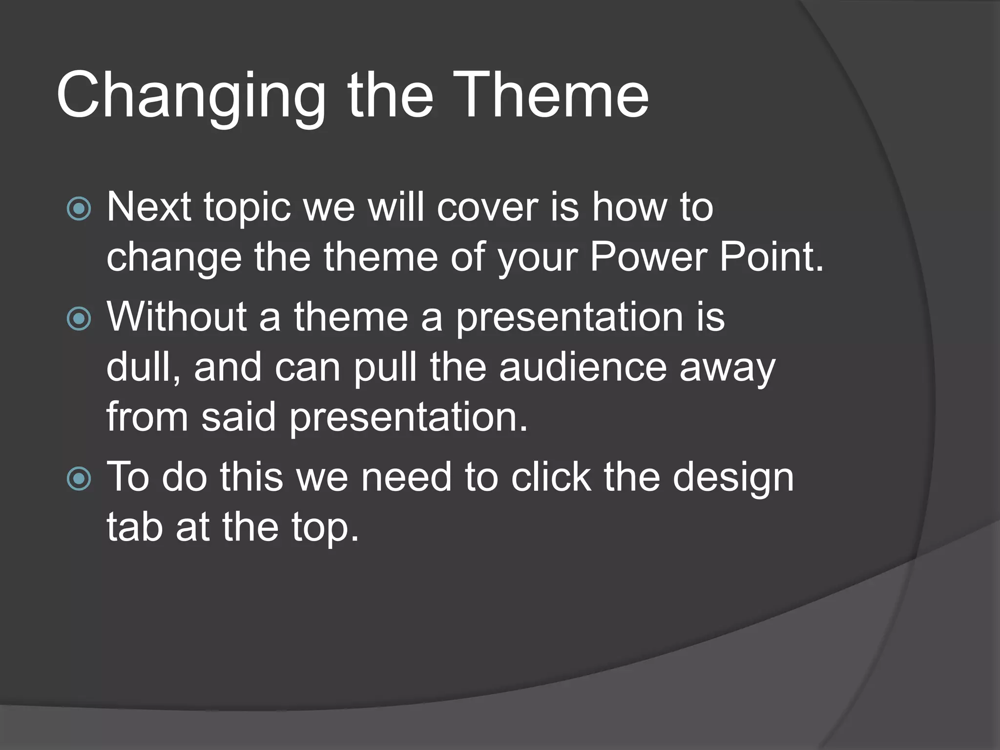 Changing the Theme
 Next topic we will cover is how to
change the theme of your Power Point.
 Without a theme a presentation is
dull, and can pull the audience away
from said presentation.
 To do this we need to click the design
tab at the top.
 