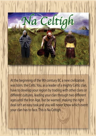 At the beginning of the 9th century BC a new civilization
was born, the Celts. You, as a leader of a mighty Celtic clan,
have to develop your region by trading with other clans or
di erent cultures, leading your clan through two di erent
ages until the Iron Age. But be warned, making the right
deal isn’t an easy task and you will never know which event
your clan has to face. This is Na Celtigh.
 