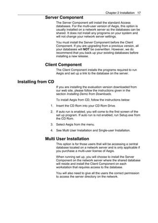 Chapter 2 Installation 17
             Server Component
                     The Server Component will install the standard Access
                     databases. For the multi-user version of Aegis, this option is
                     usually installed on a network server so the databases can be
                     shared. It does not install any programs on your system and
                     will not change your network server settings.
                     You must install the Server Component before the Client
                     Component. If you are upgrading from a previous version, all
                     your databases will NOT be overwritten. However, we do
                     recommend that you back up your existing databases before
                     installing a new release.

             Client Component
                     The Client Component installs the programs required to run
                     Aegis and set up a link to the database on the server.

Installing from CD
                     If you are installing the evaluation version downloaded from
                     our web site, please follow the instructions given in the
                     section Installing Demo from Downloads.
                     To install Aegis from CD, follow the instructions below:
                1. Insert the CD Rom into your CD Rom Drive.
                2. If auto run is enabled, you will come to the first screen of the
                   set up program. If auto run is not enabled, run Setup.exe from
                   the CD Rom.
                3. Select Aegis from the menu.
                4. See Multi User Installation and Single-user Installation.

             Multi User Installation
                     This option is for those users that will be accessing a central
                     database located on a network server and is only applicable if
                     you purchase a multi-user license of Aegis.
                     When running set up, you will choose to install the Server
                     Component on the network server where the shared database
                     will reside and install the Client Component on each
                     workstation that requires access to the database.
                     You will also need to give all the users the correct permission
                     to access the server directory on the network.
 