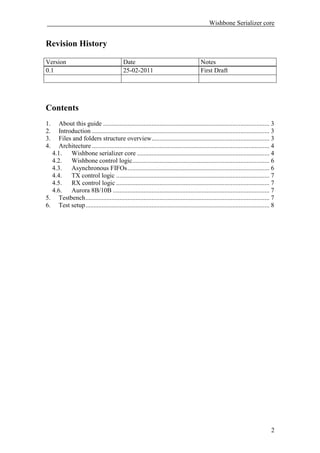 Wishbone Serializer core


Revision History

Version                                     Date                                        Notes
0.1                                         25-02-2011                                  First Draft




Contents
1.   About this guide ....................................................................................................... 3
2.   Introduction .............................................................................................................. 3
3.   Files and folders structure overview......................................................................... 3
4.   Architecture .............................................................................................................. 4
  4.1.    Wishbone serializer core .................................................................................. 4
  4.2.    Wishbone control logic..................................................................................... 6
  4.3.    Asynchronous FIFOs........................................................................................ 6
  4.4.    TX control logic ............................................................................................... 7
  4.5.    RX control logic ............................................................................................... 7
  4.6.    Aurora 8B/10B ................................................................................................. 7
5. Testbench.................................................................................................................. 7
6. Test setup.................................................................................................................. 8




                                                                                                                                2
 