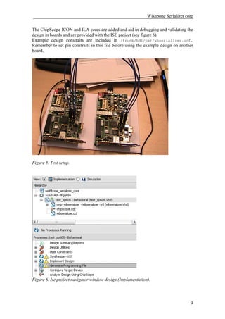 Wishbone Serializer core

The ChipScope ICON and ILA cores are added and aid in debugging and validating the
design in boards and are provided with the ISE project (see figure 6).
Example design constraits are included in /trunk/hdl/par/wbserializer.ucf.
Remember to set pin constraits in this file before using the example design on another
board.




Figure 5. Test setup.




Figure 6. Ise project navigator window design (Implementation).




                                                                                    9
 