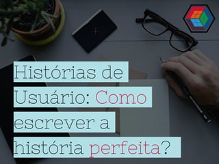 Histórias de
Usuário: Como
escrever a
história perfeita?
 