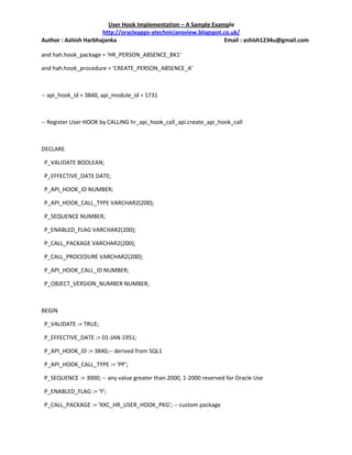 User Hook Implementation – A Sample Example
                      http://oracleapps-atechniciansview.blogspot.co.uk/
Author : Ashish Harbhajanka                                       Email : ashish1234u@gmail.com

and hah.hook_package = 'HR_PERSON_ABSENCE_BK1'

and hah.hook_procedure = 'CREATE_PERSON_ABSENCE_A'



-- api_hook_id = 3840, api_module_id = 1731



-- Register User HOOK by CALLING hr_api_hook_call_api.create_api_hook_call



DECLARE

 P_VALIDATE BOOLEAN;

 P_EFFECTIVE_DATE DATE;

 P_API_HOOK_ID NUMBER;

 P_API_HOOK_CALL_TYPE VARCHAR2(200);

 P_SEQUENCE NUMBER;

 P_ENABLED_FLAG VARCHAR2(200);

 P_CALL_PACKAGE VARCHAR2(200);

 P_CALL_PROCEDURE VARCHAR2(200);

 P_API_HOOK_CALL_ID NUMBER;

 P_OBJECT_VERSION_NUMBER NUMBER;



BEGIN

 P_VALIDATE := TRUE;

 P_EFFECTIVE_DATE := 01-JAN-1951;

 P_API_HOOK_ID := 3840;-- derived from SQL1

 P_API_HOOK_CALL_TYPE := 'PP';

 P_SEQUENCE := 3000; -- any value greater than 2000, 1-2000 reserved for Oracle Use

 P_ENABLED_FLAG := 'Y';

 P_CALL_PACKAGE := 'XXC_HR_USER_HOOK_PKG'; -- custom package
 