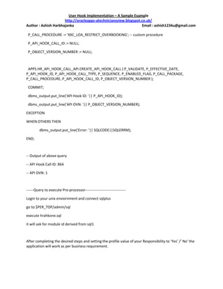 User Hook Implementation – A Sample Example
                      http://oracleapps-atechniciansview.blogspot.co.uk/
Author : Ashish Harbhajanka                                       Email : ashish1234u@gmail.com

 P_CALL_PROCEDURE := 'XXC_LOA_RESTRICT_OVERBOOKING'; -- custom procedure

 P_API_HOOK_CALL_ID := NULL;

 P_OBJECT_VERSION_NUMBER := NULL;



 APPS.HR_API_HOOK_CALL_API.CREATE_API_HOOK_CALL ( P_VALIDATE, P_EFFECTIVE_DATE,
P_API_HOOK_ID, P_API_HOOK_CALL_TYPE, P_SEQUENCE, P_ENABLED_FLAG, P_CALL_PACKAGE,
P_CALL_PROCEDURE, P_API_HOOK_CALL_ID, P_OBJECT_VERSION_NUMBER );

 COMMIT;

 dbms_output.put_line('API Hook ID: '|| P_API_HOOK_ID);

 dbms_output.put_line('API OVN: '|| P_OBJECT_VERSION_NUMBER);

EXCEPTION

WHEN OTHERS THEN

         dbms_output.put_line('Error: '|| SQLCODE||SQLERRM);

END;



-- Output of above query

-- API Hook Call ID: 864

-- API OVN: 1



------Query to execute Pre-processor---------------------------------

Login to your unix enviornment and connect sqlplus

go to $PER_TOP/admin/sql

execute hrahkone.sql

it will ask for module id derived from sql1



After completing the desired steps and setting the profile value of your Responsibility to ‘Yes’ /’ No’ the
application will work as per business requirement.
 