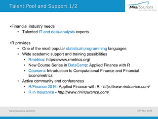 Talent Pool and Support 1/2
•Financial industry needs
• Talented IT and data-analysis experts
•R provides
• One of the most popular statistical programming languages
• Wide academic support and training possibilities
• Rmetrics: https://www.rmetrics.org/
• New Course Series in DataCamp: Applied Finance with R
• Coursera: Introduction to Computational Finance and Financial
Econometrics
• Active community and conferences
• R/Finance 2016: Applied Finance with R - http://www.rinfinance.com/
• R in Insurance - http://www.rininsurance.com/
Mirai Solutions GmbH © 29th
Nov 2016
 