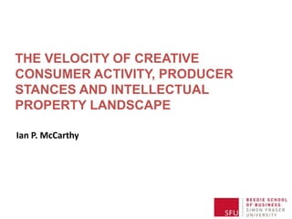 THE VELOCITY OF CREATIVE
CONSUMER ACTIVITY, PRODUCER
STANCES AND THE INTELLECTUAL
PROPERTY LANDSCAPE
Ian P. McCarthy

 