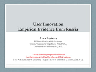 User Innovation
Empirical Evidence from Russia
Anna Zaytseva
PhD candidate in political sciences,
Centre d'études de la vie politique (CEVIPOL),
Université Libre de Bruxelles (ULB).

Dataset from the joint project carried out
in collaboration with Olga Shuvalova and Dirk Meissner
at the National Research University - Higher School of Economics (Moscow, 2011-2012).

 