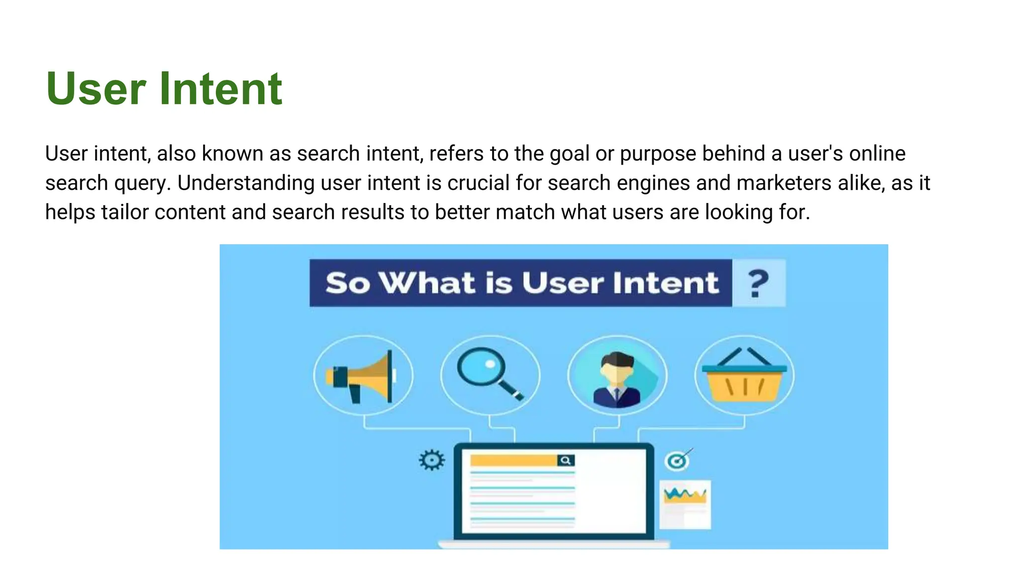 User Intent
User intent, also known as search intent, refers to the goal or purpose behind a user's online
search query. Understanding user intent is crucial for search engines and marketers alike, as it
helps tailor content and search results to better match what users are looking for.
 