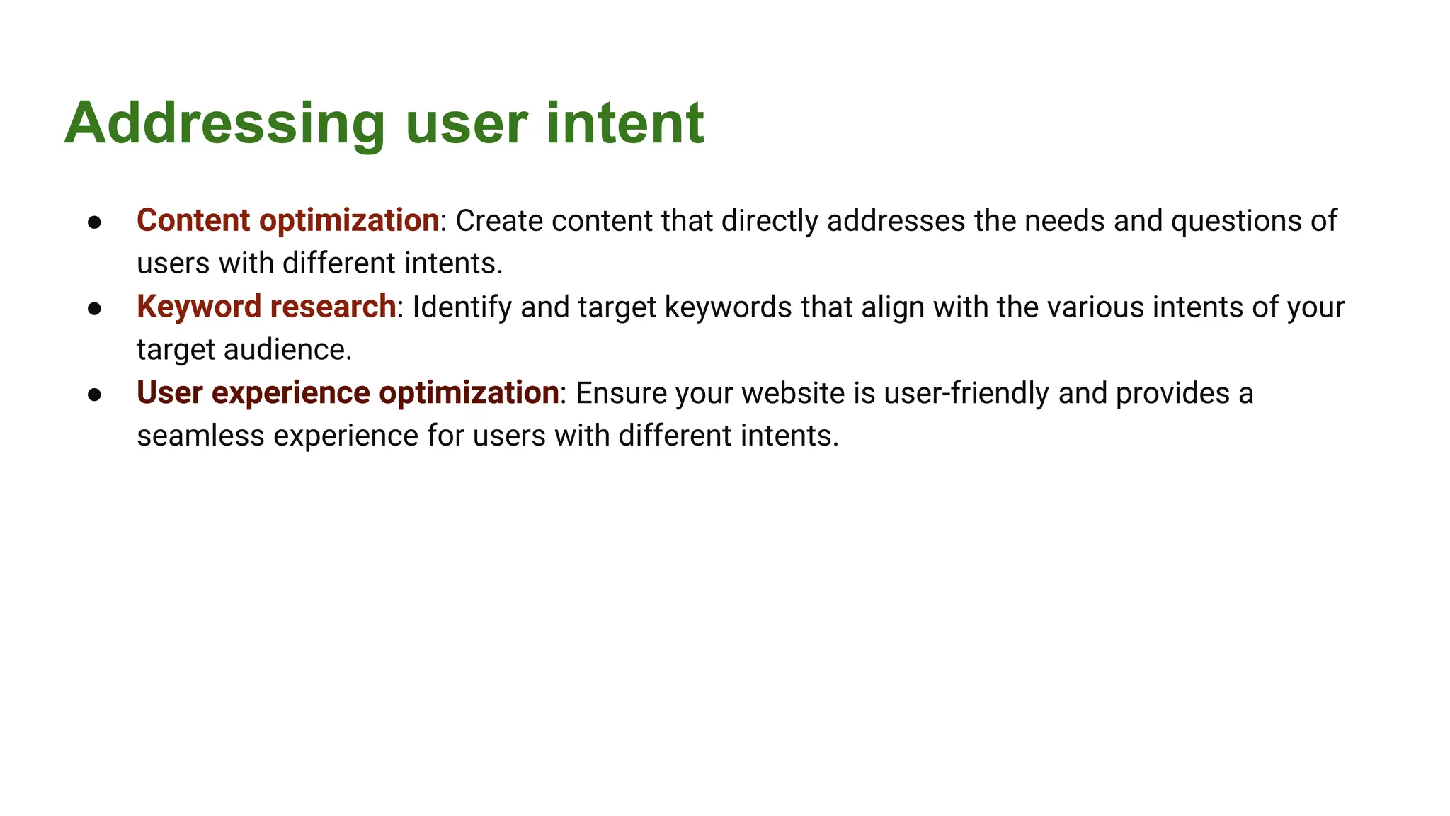 Addressing user intent
● Content optimization: Create content that directly addresses the needs and questions of
users with different intents.
● Keyword research: Identify and target keywords that align with the various intents of your
target audience.
● User experience optimization: Ensure your website is user-friendly and provides a
seamless experience for users with different intents.
 