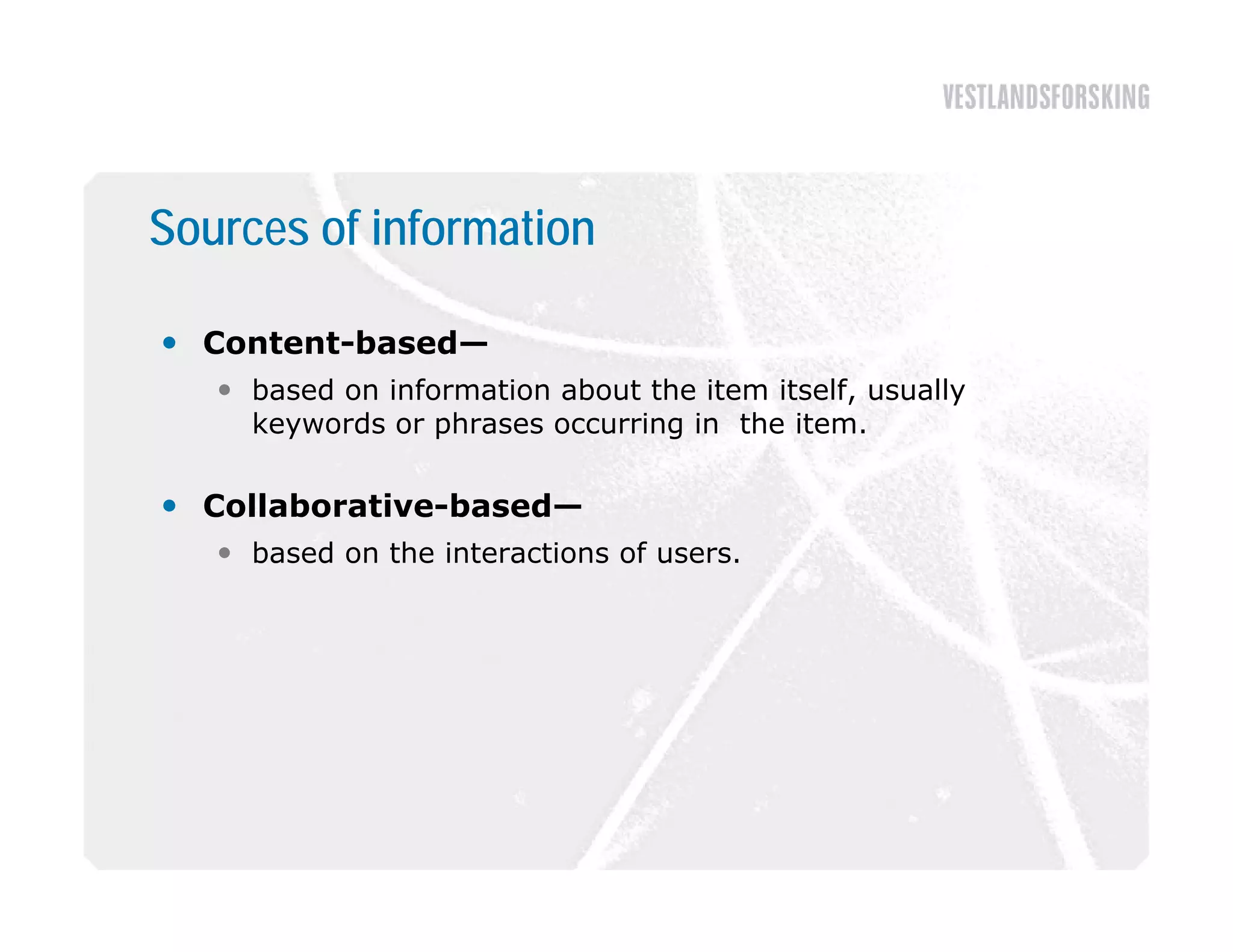 Sources of information

 Content-based—
    based on information about the item itself, usually
     keywords or phrases occurring in the item.
     k      d      h           i   i th it

 Collaborative-based—
    based on the interactions of users.
 