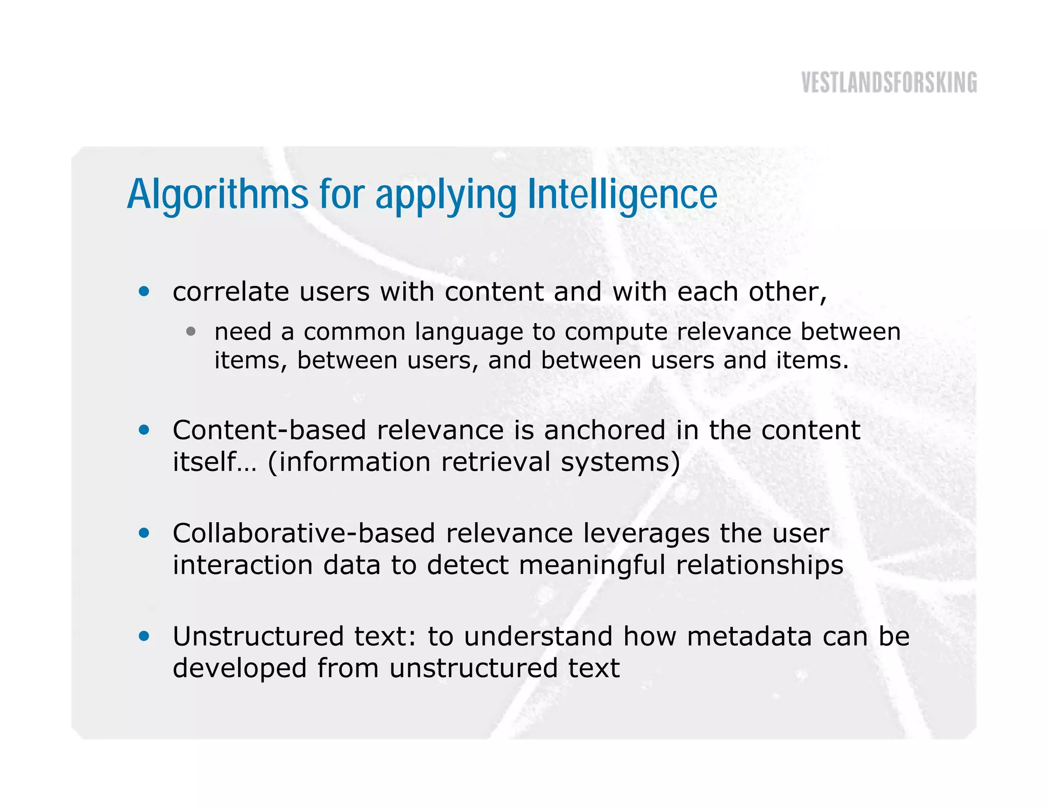 Algorithms for applying Intelligence

 correlate users with content and with each other,
    need a common language to compute relevance between
     items, b t
     it     between users, and between users and items.
                             db t              d it

 Content-based relevance is anchored in the content
  itself… (i f
  it lf (information retrieval systems)
                ti     t i   l    t   )

 Collaborative-based relevance leverages the user
  interaction data to d t t meaningful relationships
  i t    ti   d t t detect       i f l l ti     hi

 Unstructured text: to understand how metadata can be
  developed f
  d   l   d from unstructured text
                      t  t   dt t
 