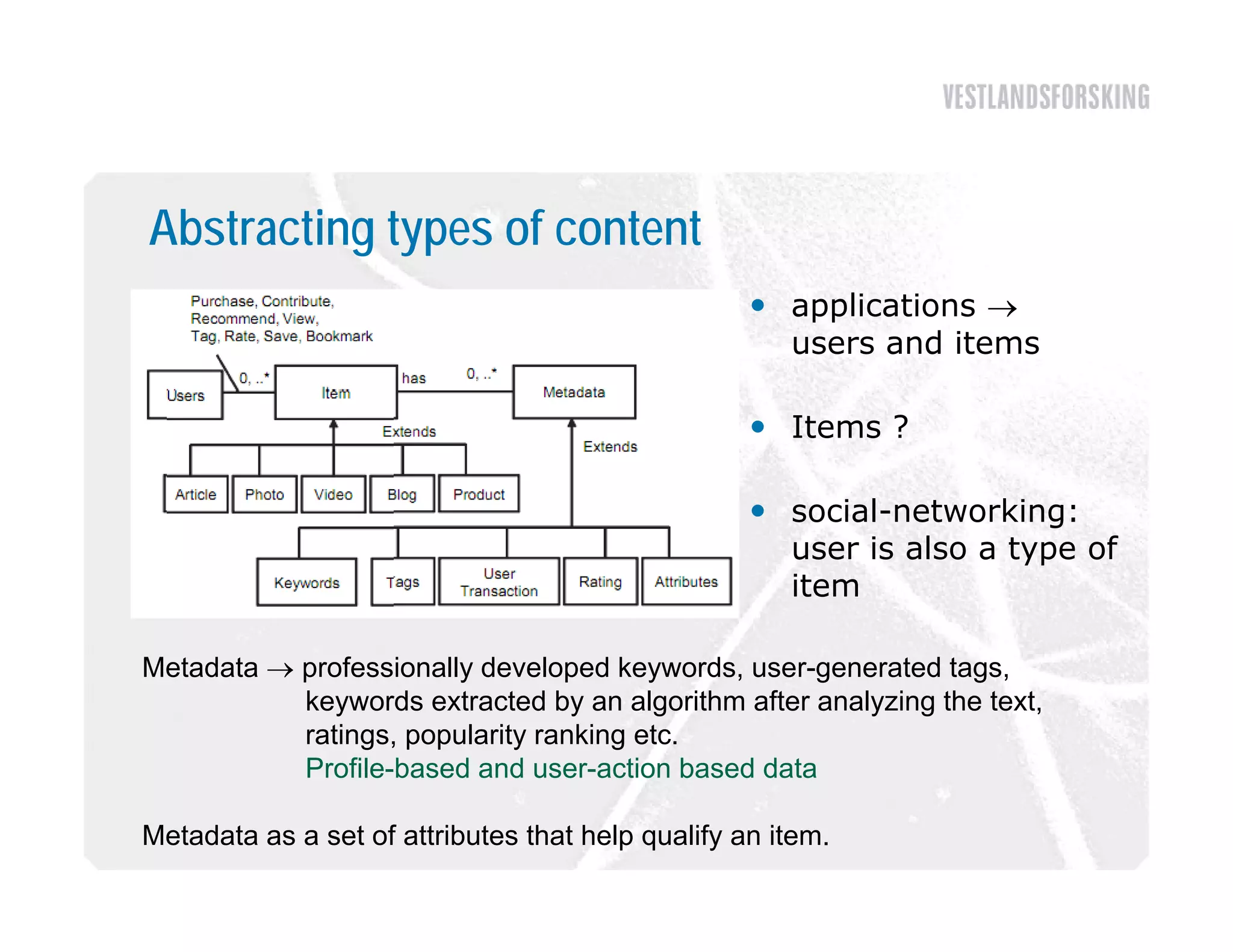 Abstracting types of content
                                                    applications 
                                                        li ti
                                                     users and items

                                                    I
                                                     Items ?

                                                    social-networking:
                                                     user is also a type of
                                                              l           f
                                                     item

Metadata  professionally developed keywords, user-generated tags,
           keywords extracted by an algorithm after analyzing the text,
           ratings, popularity ranking etc.
           Profile based
           Profile-based and user-action based data
                               user action

Metadata as a set of attributes that help qualify an item.
 