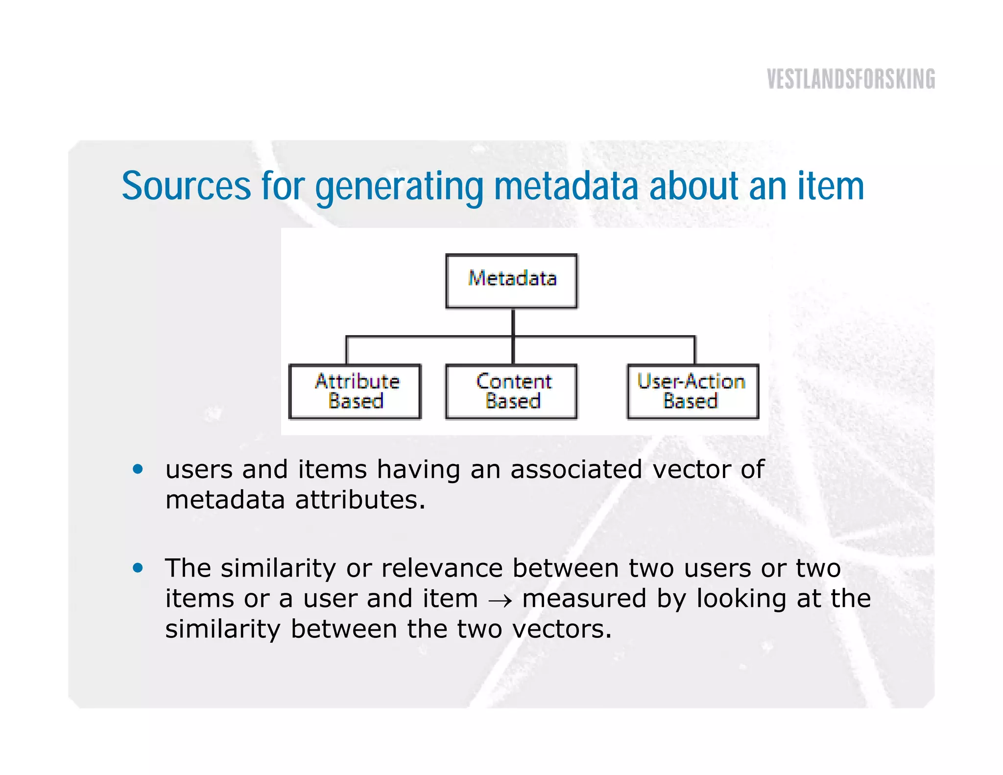 Sources for generating metadata about an item




 users and items having an associated vector of
  metadata attributes.

 The similarity or relevance between two users or two
  items or a user and item  measured by looking at the
  similarity between the two vectors
                              vectors.
 