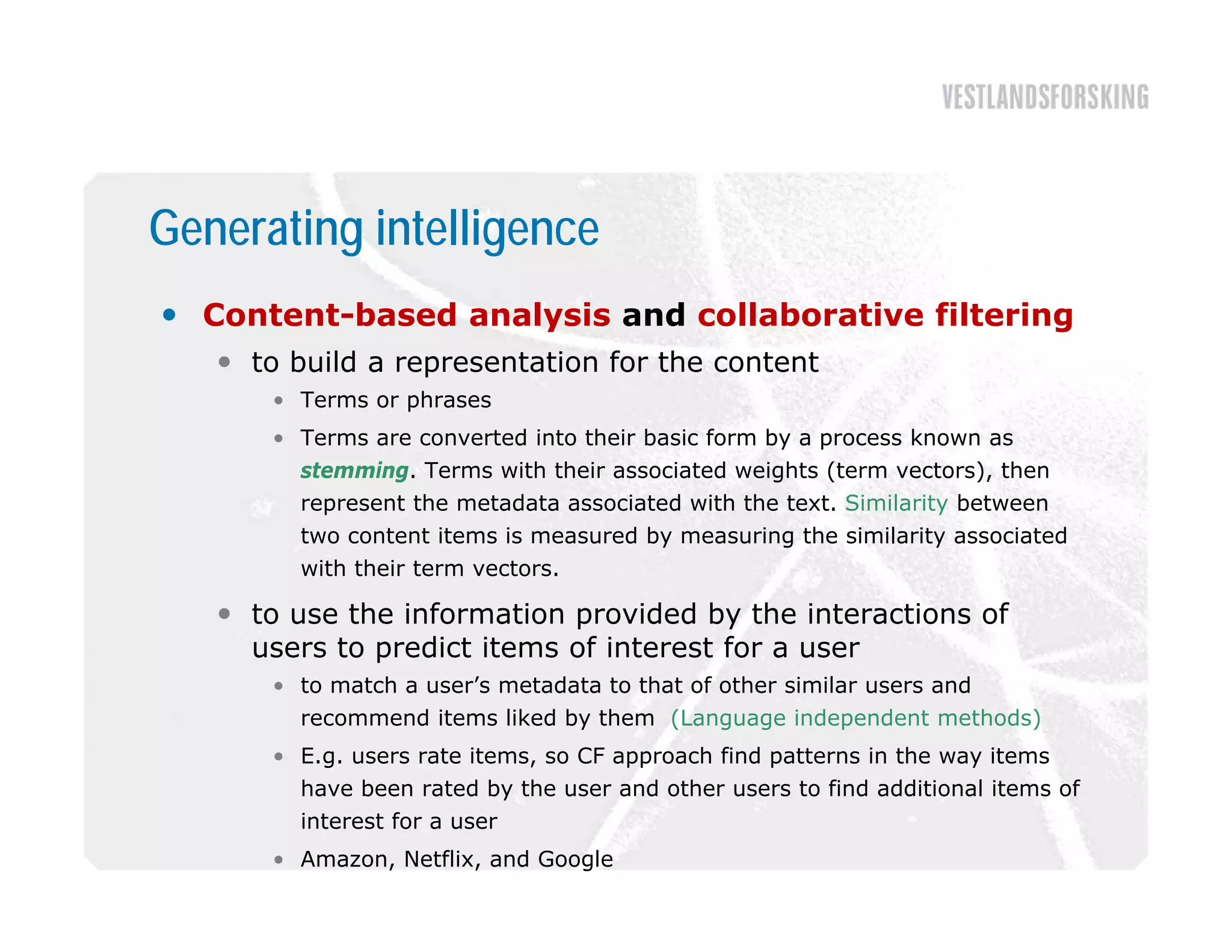 Generating intelligence
 Content-based analysis and collaborative filtering
    to build a representation for the content
      • Terms or phrases
      • Terms are converted into their basic form by a process known as
        stemming. Terms with their associated weights (term vectors), then
        represent the metadata associated with the text. Similarity between
        two content items is measured by measuring the similarity associated
        with their term vectors.

    to use the information provided by the interactions of
     users to predict items of interest for a user
      • to match a user’s metadata to that of other similar users and
        recommend items liked by them (Language independent methods)
      • E.g. users rate items, so CF approach find patterns in the way items
        have been rated by the user and other users to find additional items of
        interest for a user
      • Amazon, Netflix, and Google
 