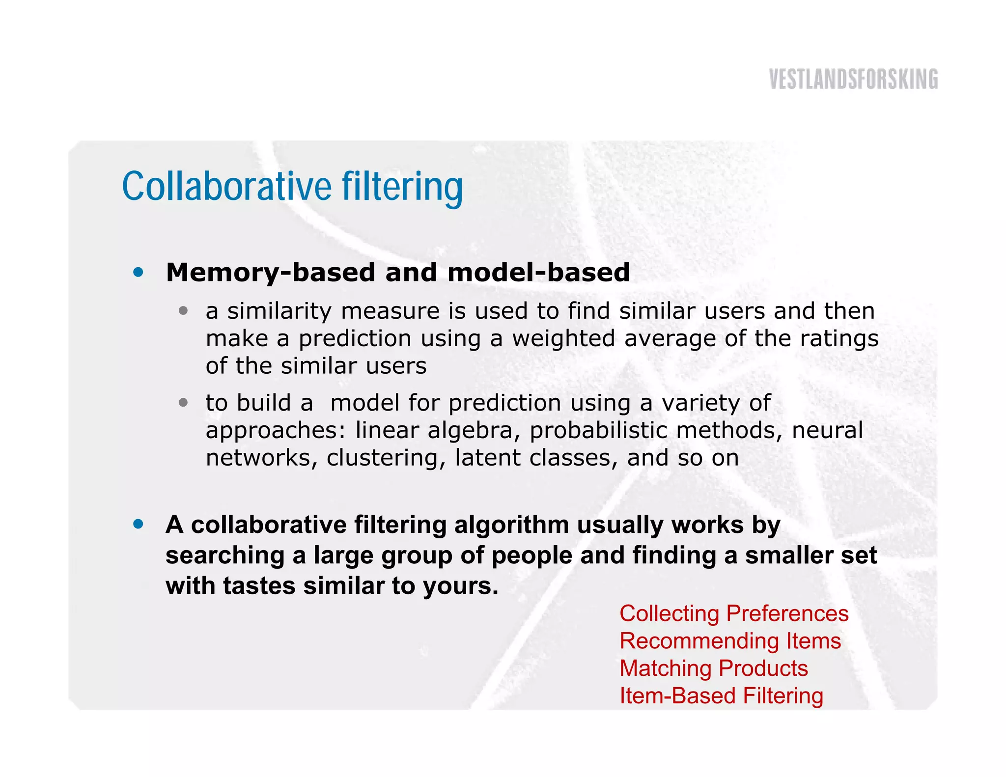 Collaborative filtering

 Memory-based and model-based
    a similarity measure is used to find similar users and then
     make a prediction using a weighted average of the ratings
     of the similar users
    to build a model for prediction using a variety of
     approaches: linear algebra, probabilistic methods, neural
     networks, clustering, latent classes, and so on

 A collaborative filtering algorithm usually works by
                          g g               y        y
  searching a large group of people and finding a smaller set
  with tastes similar to yours.
                                         Collecting Preferences
                                         Recommending It
                                         R           di Items
                                         Matching Products
                                         Item-Based Filtering
 