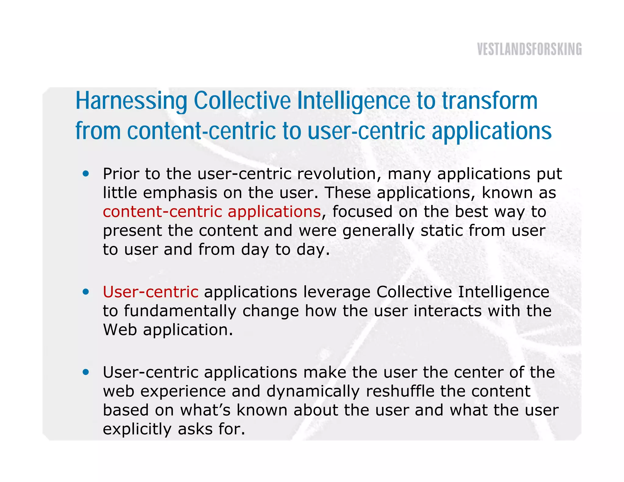 Harnessing Collective Intelligence to transform
from content-centric to user-centric applications
 Prior to the user-centric revolution, many applications put
  little emphasis on the user. These applications, known as
  content-centric applications,
  content centric applications focused on the best way to
  present the content and were generally static from user
  to user and from day to day.

 User-centric applications leverage Collective Intelligence
  to fundamentally change how the user interacts with the
  Web application
       application.

 User-centric applications make the user the center of the
  web experience and dynamically reshuffle the content
  based on what’s known about the user and what the user
  explicitly asks for.
 