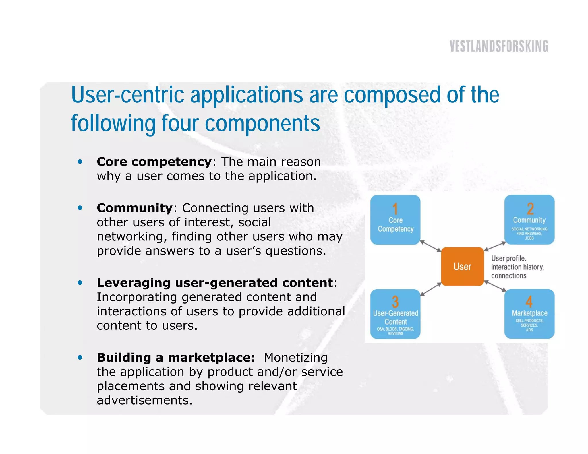 User-centric applications are composed of the
following four components
   Core competency: The main reason
    why a user comes to the application.

   Community: Connecting users with
    other users of interest, social
    networking, finding other users who may
    p
    provide answers to a user’s q questions.

   Leveraging user-generated content:
    Incorporating generated content and
    interactions of users to provide additional
    content to users.

   Building a marketplace: Monetizing
    the application by product and/or service
    placements and showing relevant
    advertisements.
 