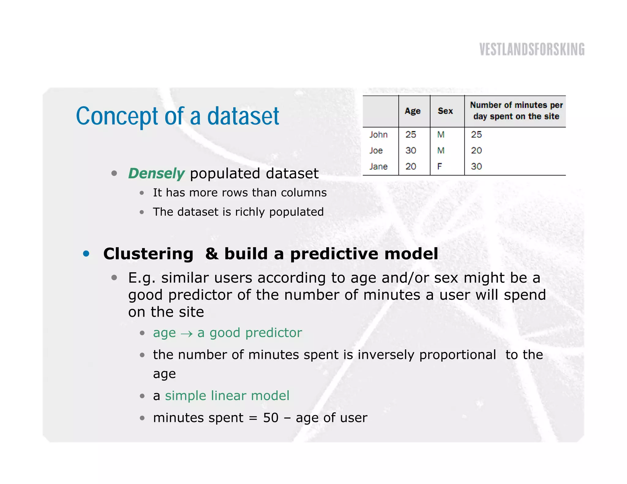 Concept of a dataset

    Densely populated dataset
      • It has more rows than columns
      • The dataset is richly populated


 Clustering & build a predictive model
    E
     E.g. similar users according to age and/or sex might be a
           i il              di            d/        i h b
     good predictor of the number of minutes a user will spend
     on the site
      • age  a good predictor
      • the number of minutes spent is inversely proportional to the
        age
      • a simple linear model
      • minutes spent = 50 – age of user
 