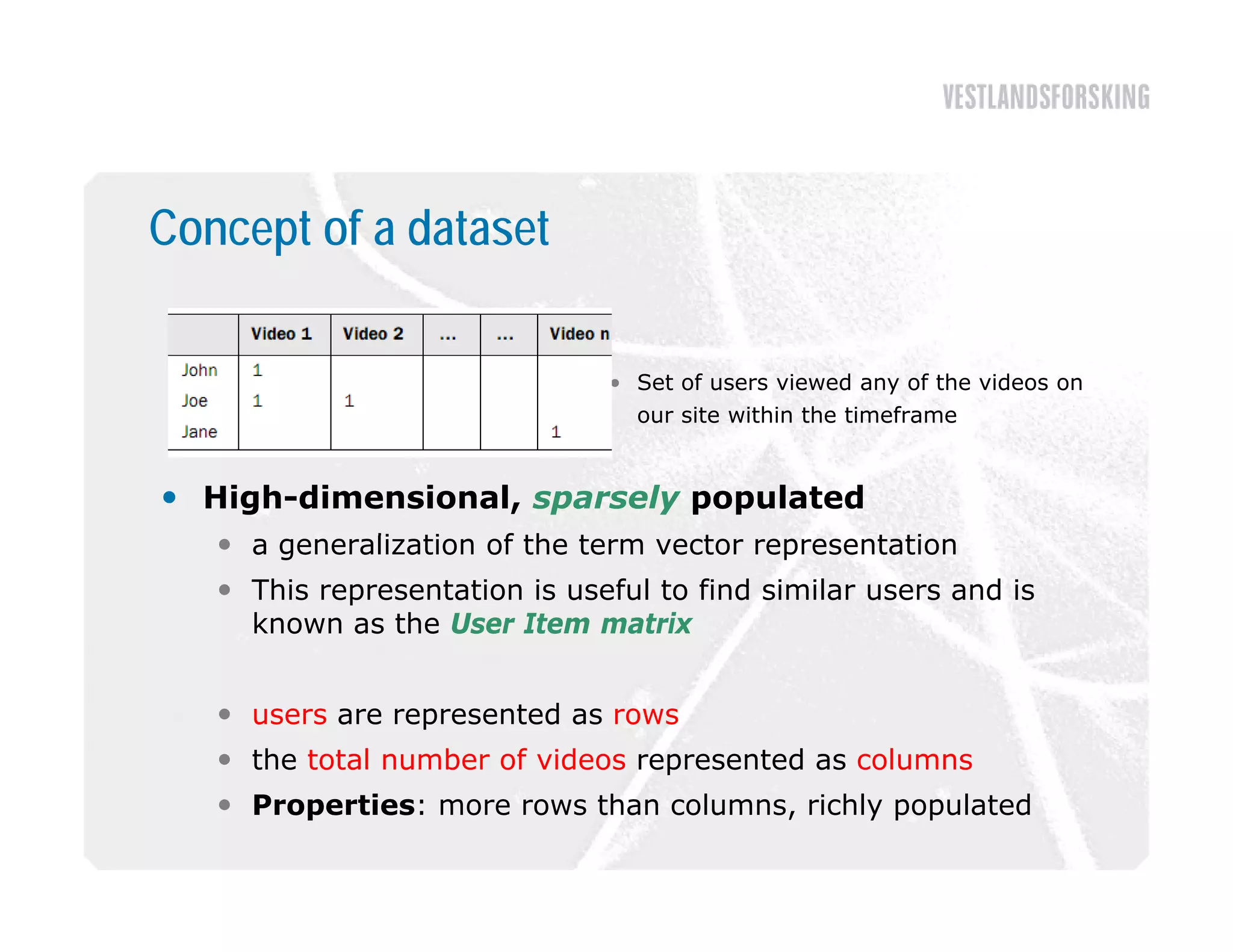 Concept of a dataset

                               • Set of users viewed any of the videos on
                                 our site within the timeframe


 High-dimensional, sparsely populated
    a generalization of th term vector representation
             li ti     f the t      t           t ti
    This representation is useful to find similar users and is
     known as the User Item matrix


    users are represented as rows
    the total number of videos represented as columns
    Properties: more rows than columns, richly populated
 