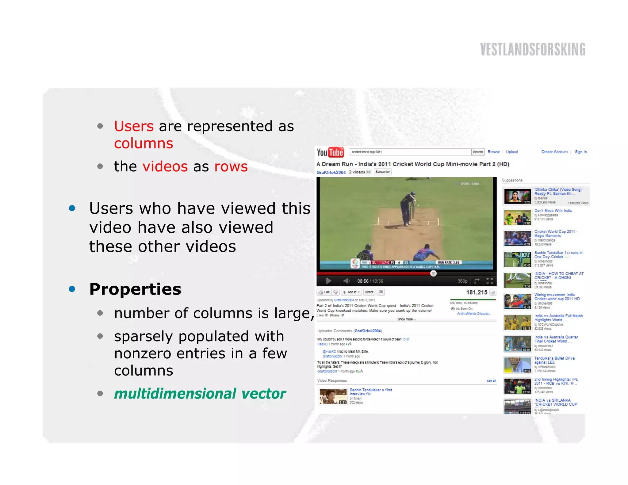  Users are represented as
     columns
    the videos as rows

 Users who have viewed this
  video have also viewed
  these other videos

 Properties
    number of columns is large,
    sparsely populated with
     nonzero entries in a few
     columns
    multidimensional vector
 