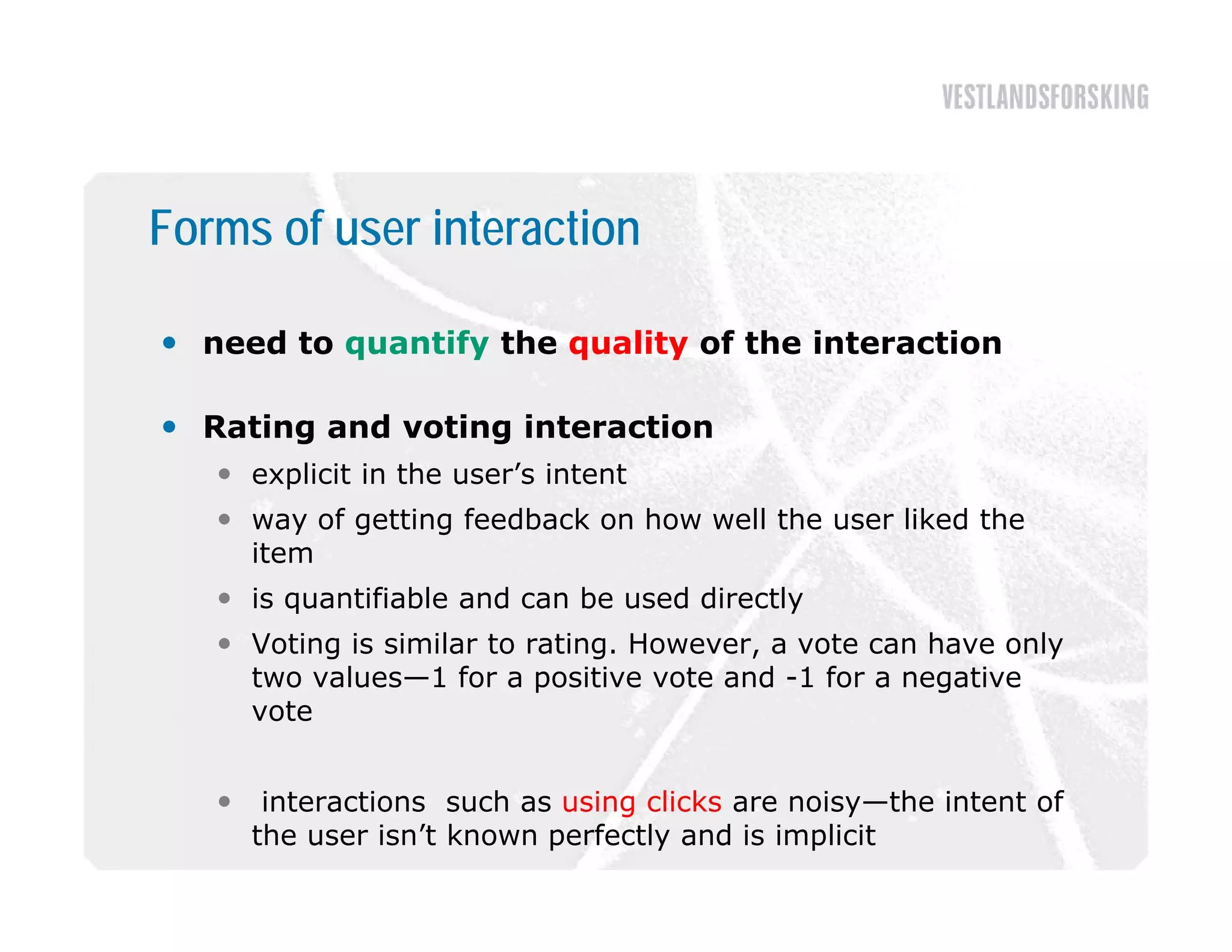 Forms of user interaction

 need to quantify the quality of the interaction

 R i
  Rating and voting interaction
           d    i   i       i
    explicit in the user’s intent
    way of getting feedback on how well the user liked the
     item
    is quantifiable and can be used directly
    Voting is similar to rating. However, a vote can have only
          g                    g         ,                    y
     two values—1 for a positive vote and -1 for a negative
     vote


       interactions such as using clicks are noisy—the intent of
       the user isn’t known perfectly and is implicit
 