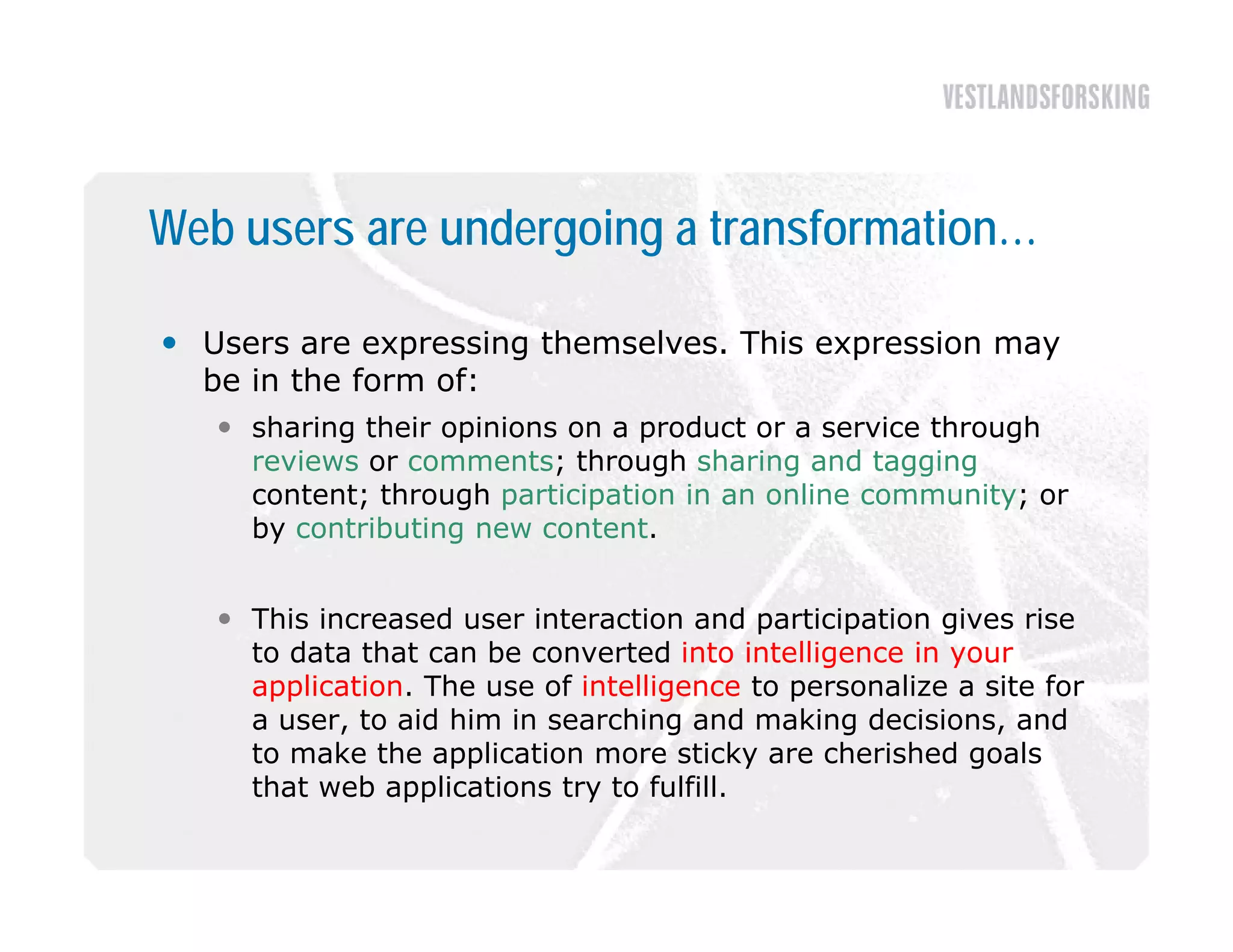 Web users are undergoing a transformation…

 Users are expressing themselves. This expression may
  be in the form of:
    sharing their opinions on a product or a service through
     reviews or comments; through sharing and tagging
     content; through participation in an online community; or
     by contributing new content.


    This increased user interaction and participation gives rise
     to data that can be converted into intelligence in your
     application. The use of intelligence to personalize a site for
     a user, to aid him in searching and making decisions, and
     to make the application more sticky are cherished goals
     that web applications try to f lf ll
      h      b     l               fulfill.
 