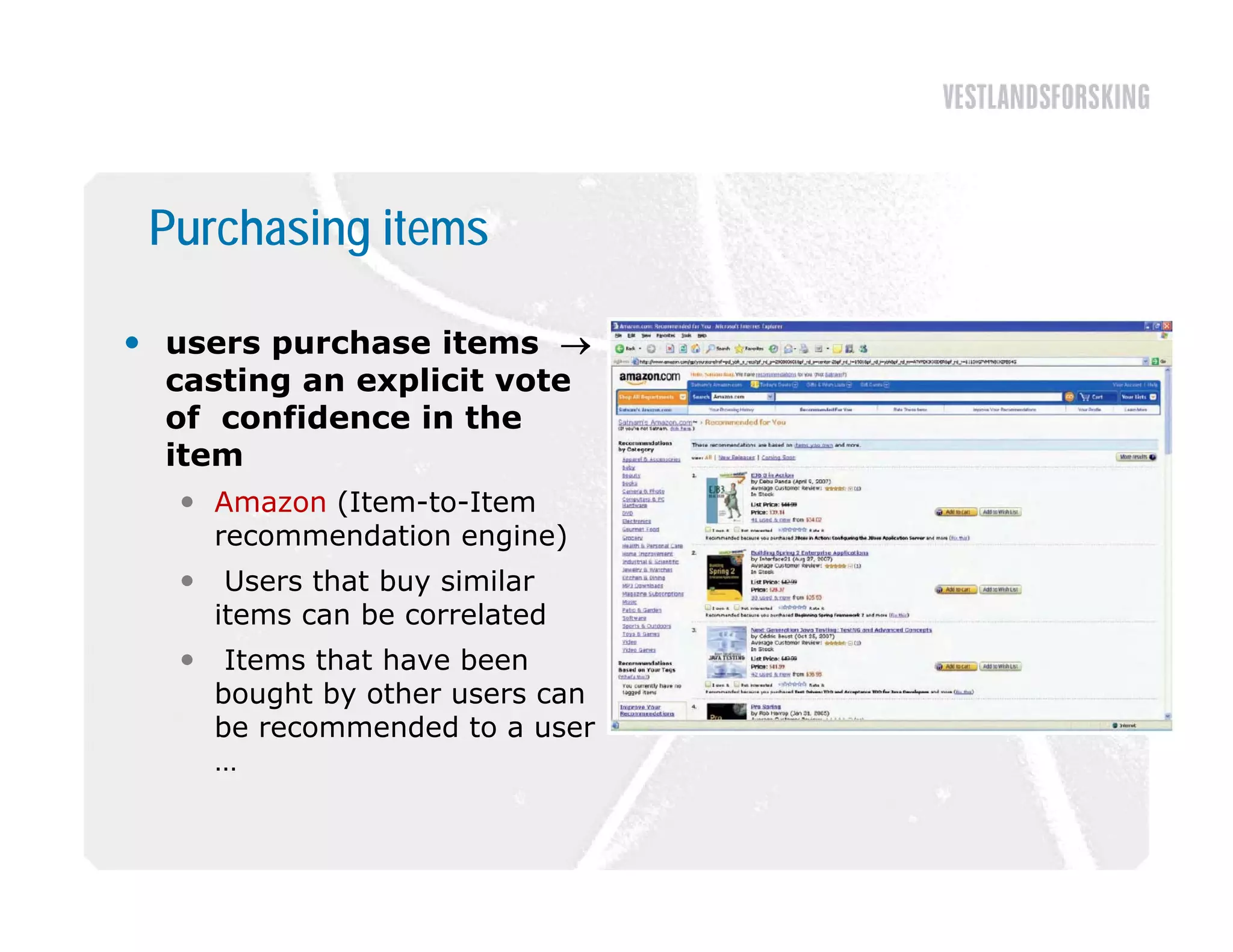Purchasing items

 users purchase items 
  casting an explicit vote
  of confidence in the
  item
    Amazon (Item-to-Item
     recommendation engine)
       Users that buy similar
       items can be correlated
       Items that have been
       bought by other users can
       be recommended to a user
       …
 