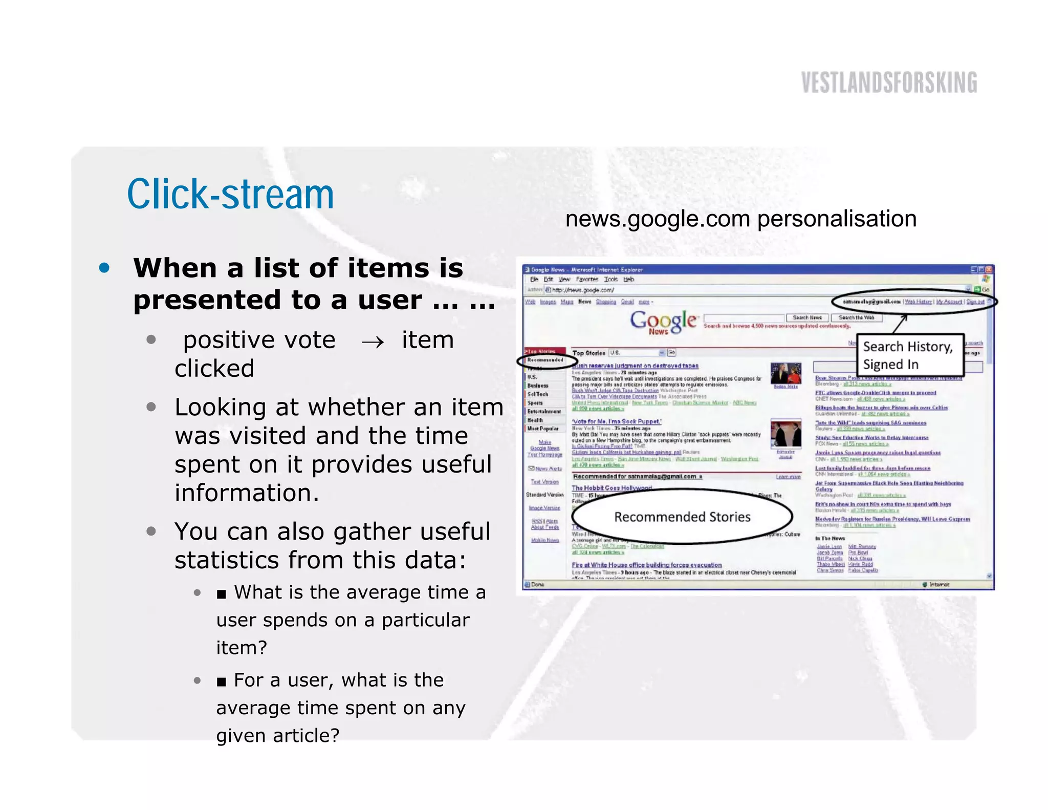Click-stream                           news.google.com personalisation

 When a list of items is
  presented to a user … …
      positive vote       item
      clicked
   Looking at whether an item
    was visited and the time
    spent on it provides useful
         t          id      f l
    information.
   You can also gather useful
    statistics from this data:
       • ■ What is the average time a
         user spends on a particular
         item?
       • ■ For a user, what is the
         average time spent on any
         given article?
 
