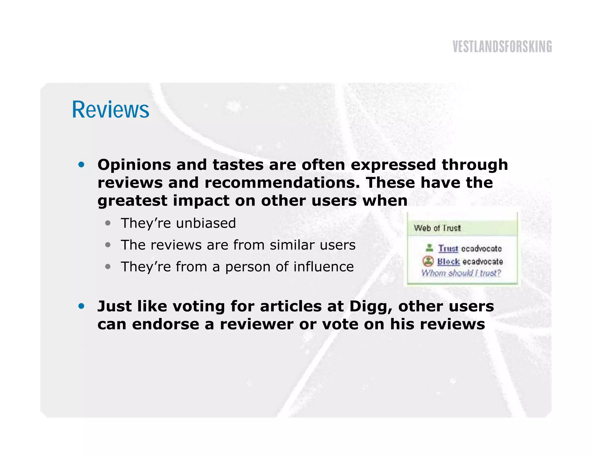 Reviews

 Opinions and tastes are often expressed through
  reviews and recommendations. These have the
  greatest impact on other users when
    They’re unbiased
    The reviews are from similar users
    They’re from a person of influence

 Just like voting for articles at Digg, other users
  can endorse a reviewer or vote on his reviews
 